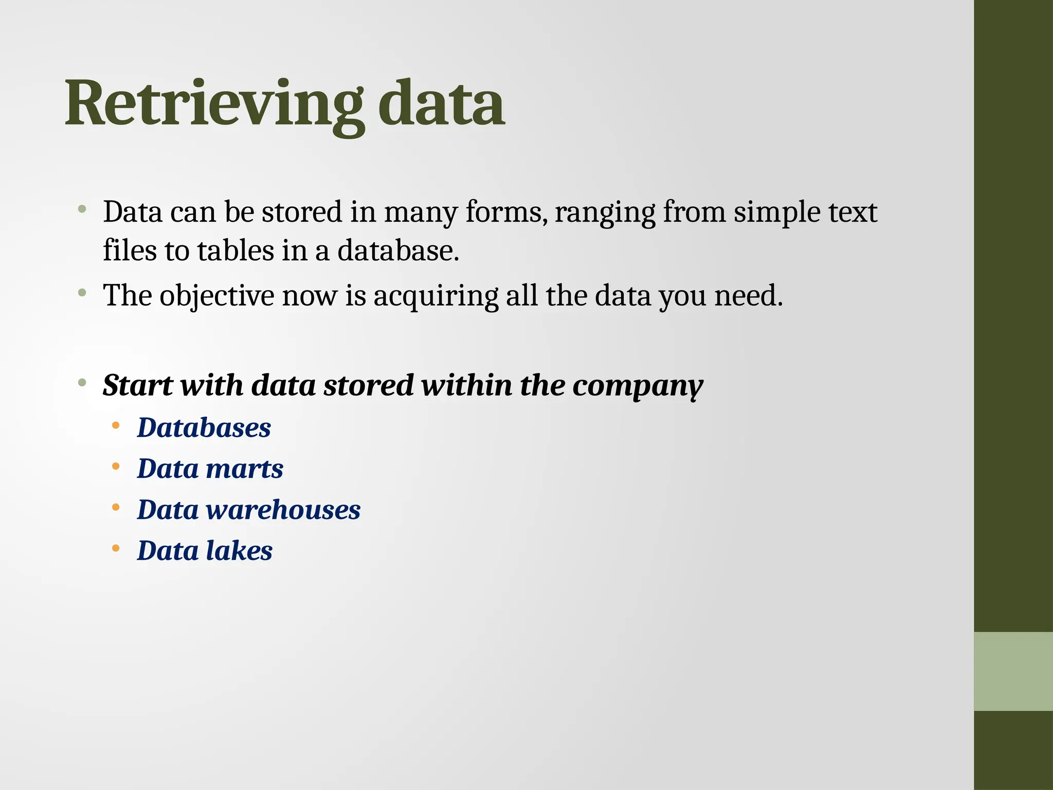 Retrieving data • Data can be stored in many forms, ranging from simple text files to tables in a database. • The objective now is acquiring all the data you need. • Start with data stored within the company • Databases • Data marts • Data warehouses • Data lakes 