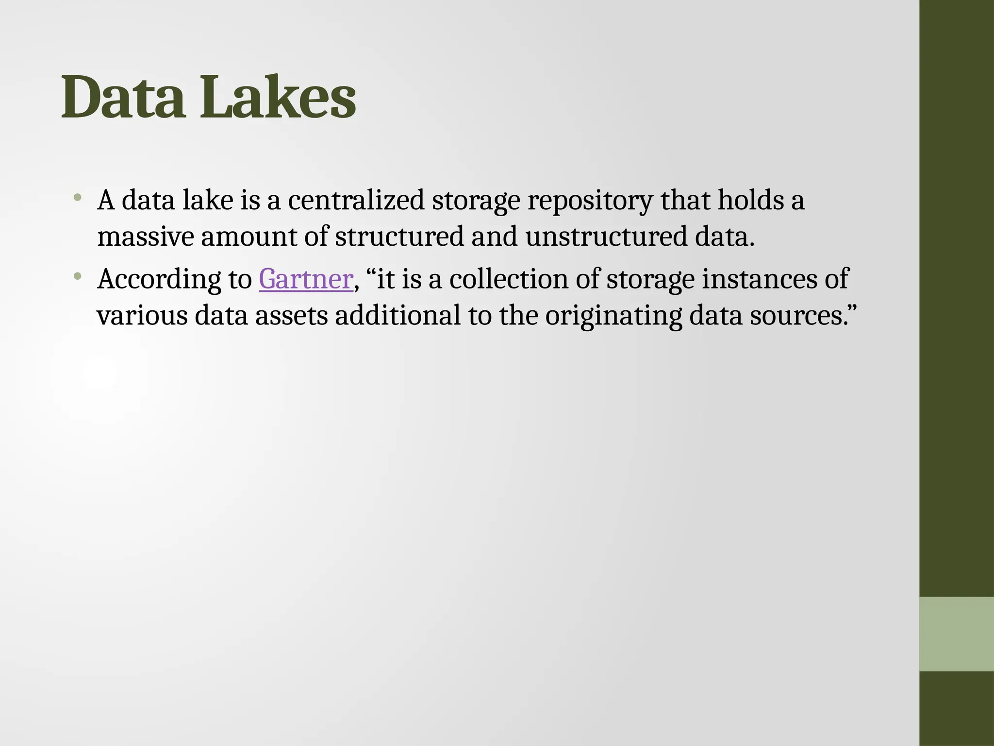 Data Lakes • A data lake is a centralized storage repository that holds a massive amount of structured and unstructured data. • According to Gartner, “it is a collection of storage instances of various data assets additional to the originating data sources.” 