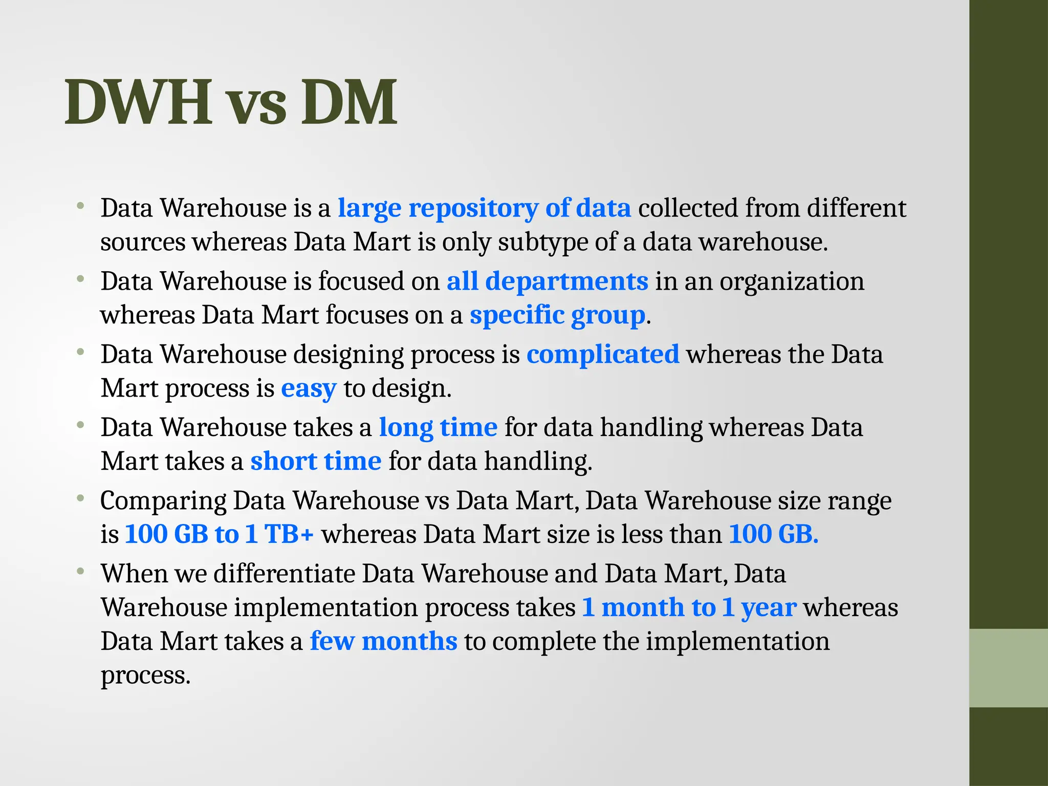 DWH vs DM • Data Warehouse is a large repository of data collected from different sources whereas Data Mart is only subtype of a data warehouse. • Data Warehouse is focused on all departments in an organization whereas Data Mart focuses on a specific group. • Data Warehouse designing process is complicated whereas the Data Mart process is easy to design. • Data Warehouse takes a long time for data handling whereas Data Mart takes a short time for data handling. • Comparing Data Warehouse vs Data Mart, Data Warehouse size range is 100 GB to 1 TB+ whereas Data Mart size is less than 100 GB. • When we differentiate Data Warehouse and Data Mart, Data Warehouse implementation process takes 1 month to 1 year whereas Data Mart takes a few months to complete the implementation process. 