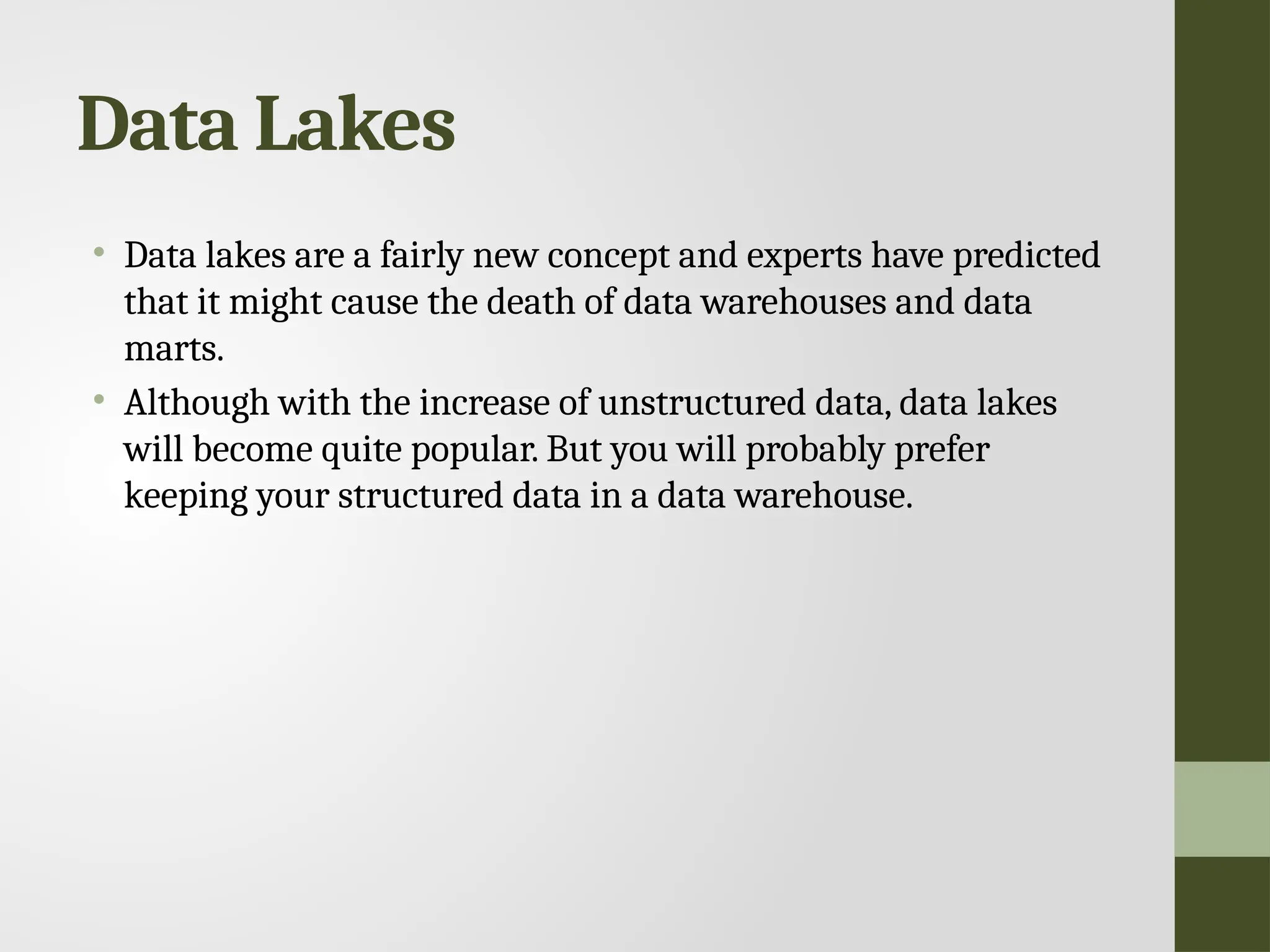 Data Lakes • Data lakes are a fairly new concept and experts have predicted that it might cause the death of data warehouses and data marts. • Although with the increase of unstructured data, data lakes will become quite popular. But you will probably prefer keeping your structured data in a data warehouse. 