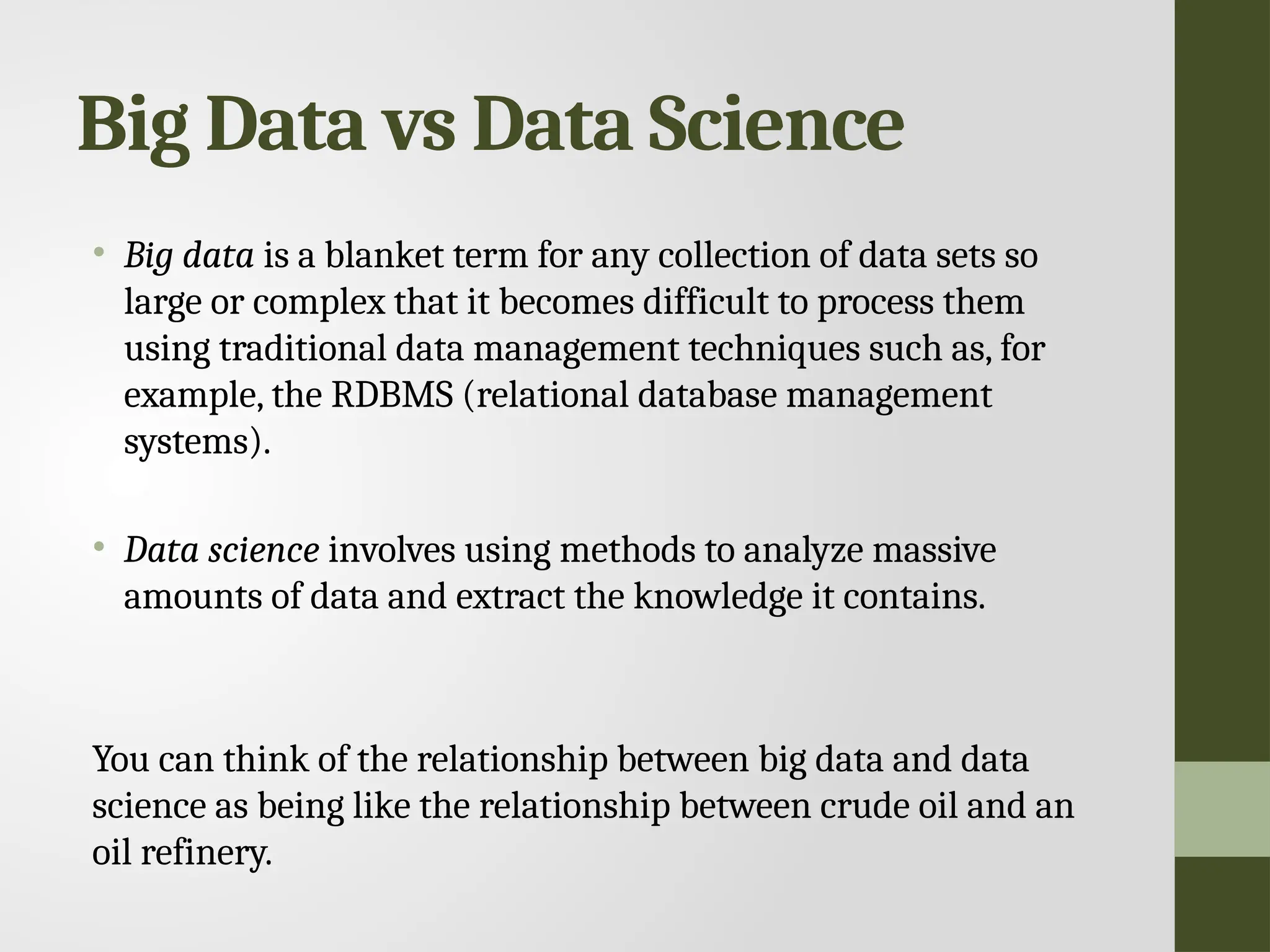 Big Data vs Data Science • Big data is a blanket term for any collection of data sets so large or complex that it becomes difficult to process them using traditional data management techniques such as, for example, the RDBMS (relational database management systems). • Data science involves using methods to analyze massive amounts of data and extract the knowledge it contains. You can think of the relationship between big data and data science as being like the relationship between crude oil and an oil refinery. 