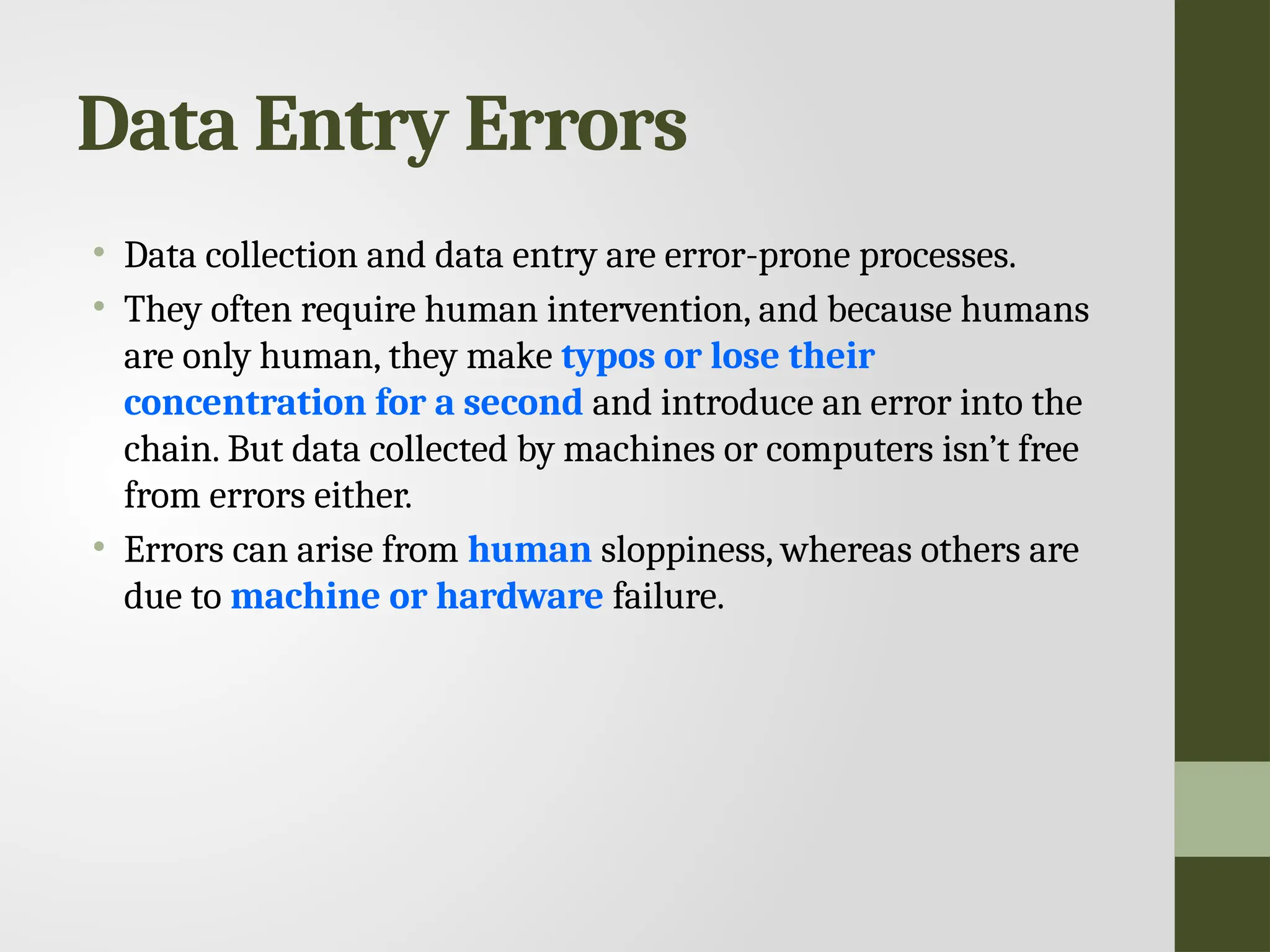 Data Entry Errors • Data collection and data entry are error-prone processes. • They often require human intervention, and because humans are only human, they make typos or lose their concentration for a second and introduce an error into the chain. But data collected by machines or computers isn’t free from errors either. • Errors can arise from human sloppiness, whereas others are due to machine or hardware failure. 