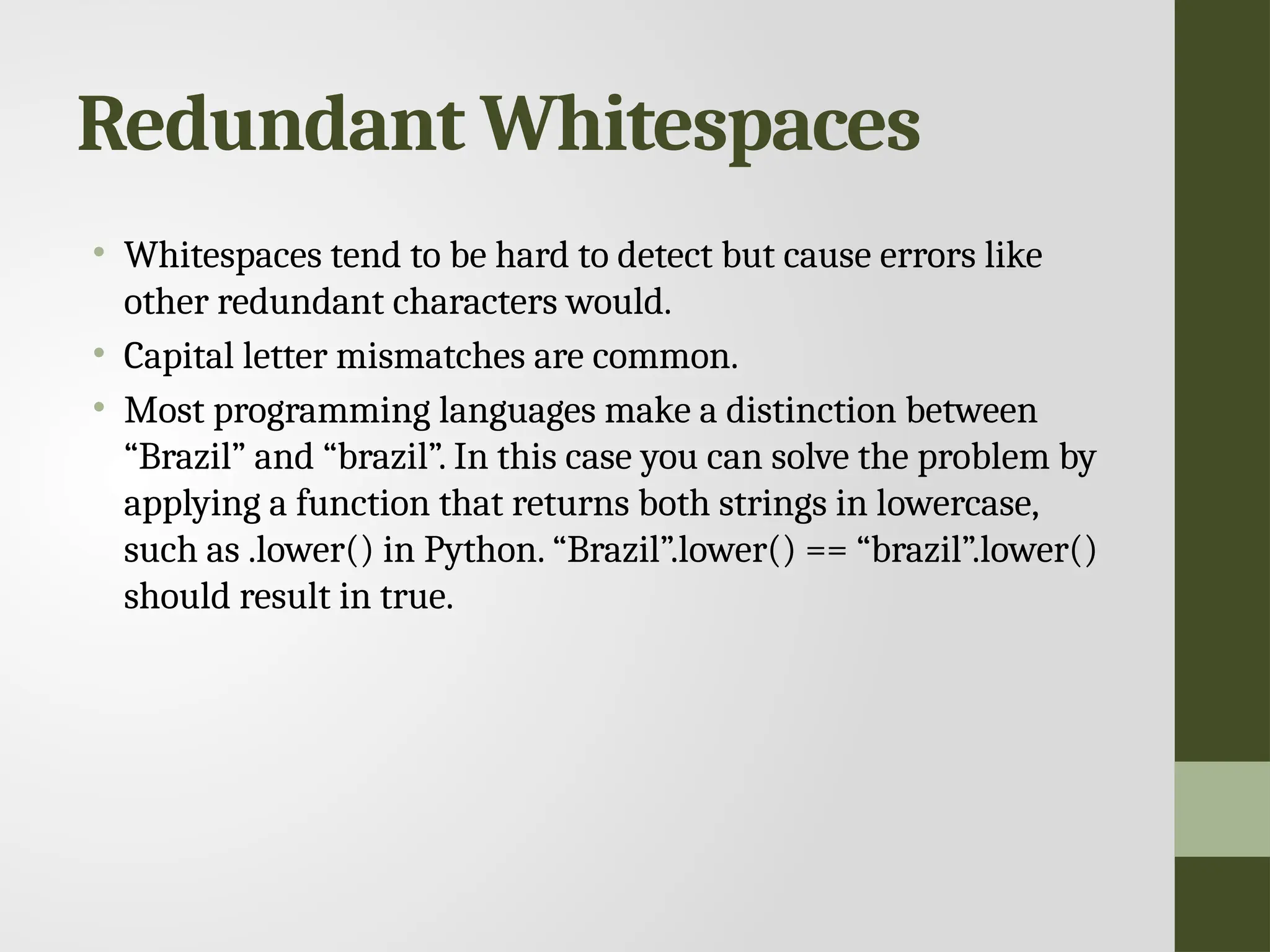 Redundant Whitespaces • Whitespaces tend to be hard to detect but cause errors like other redundant characters would. • Capital letter mismatches are common. • Most programming languages make a distinction between “Brazil” and “brazil”. In this case you can solve the problem by applying a function that returns both strings in lowercase, such as .lower() in Python. “Brazil”.lower() == “brazil”.lower() should result in true. 