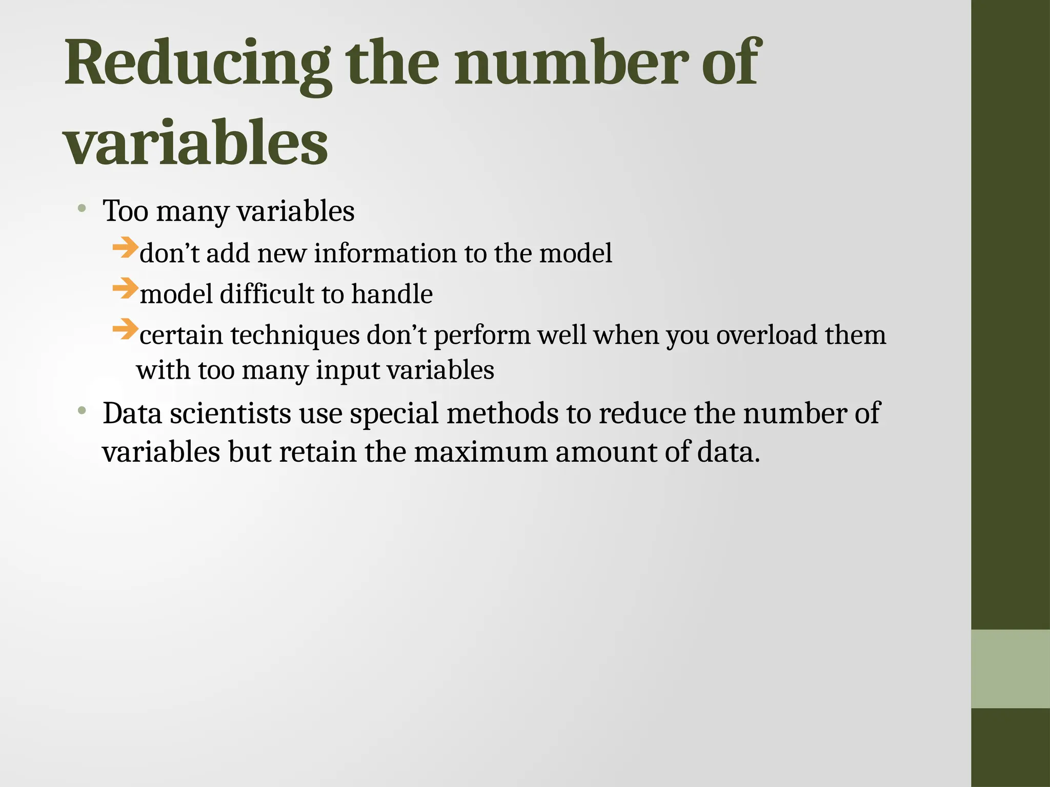Reducing the number of variables • Too many variables don’t add new information to the model model difficult to handle certain techniques don’t perform well when you overload them with too many input variables • Data scientists use special methods to reduce the number of variables but retain the maximum amount of data. 
