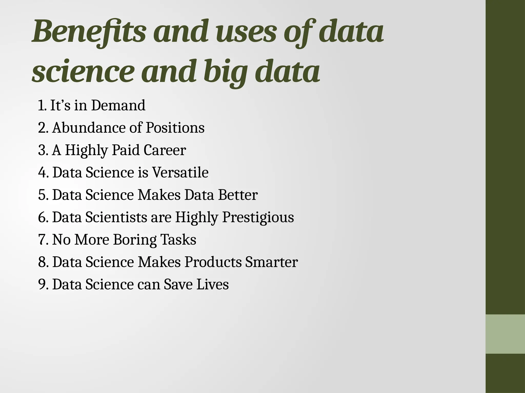 Benefits and uses of data science and big data 1. It’s in Demand 2. Abundance of Positions 3. A Highly Paid Career 4. Data Science is Versatile 5. Data Science Makes Data Better 6. Data Scientists are Highly Prestigious 7. No More Boring Tasks 8. Data Science Makes Products Smarter 9. Data Science can Save Lives 