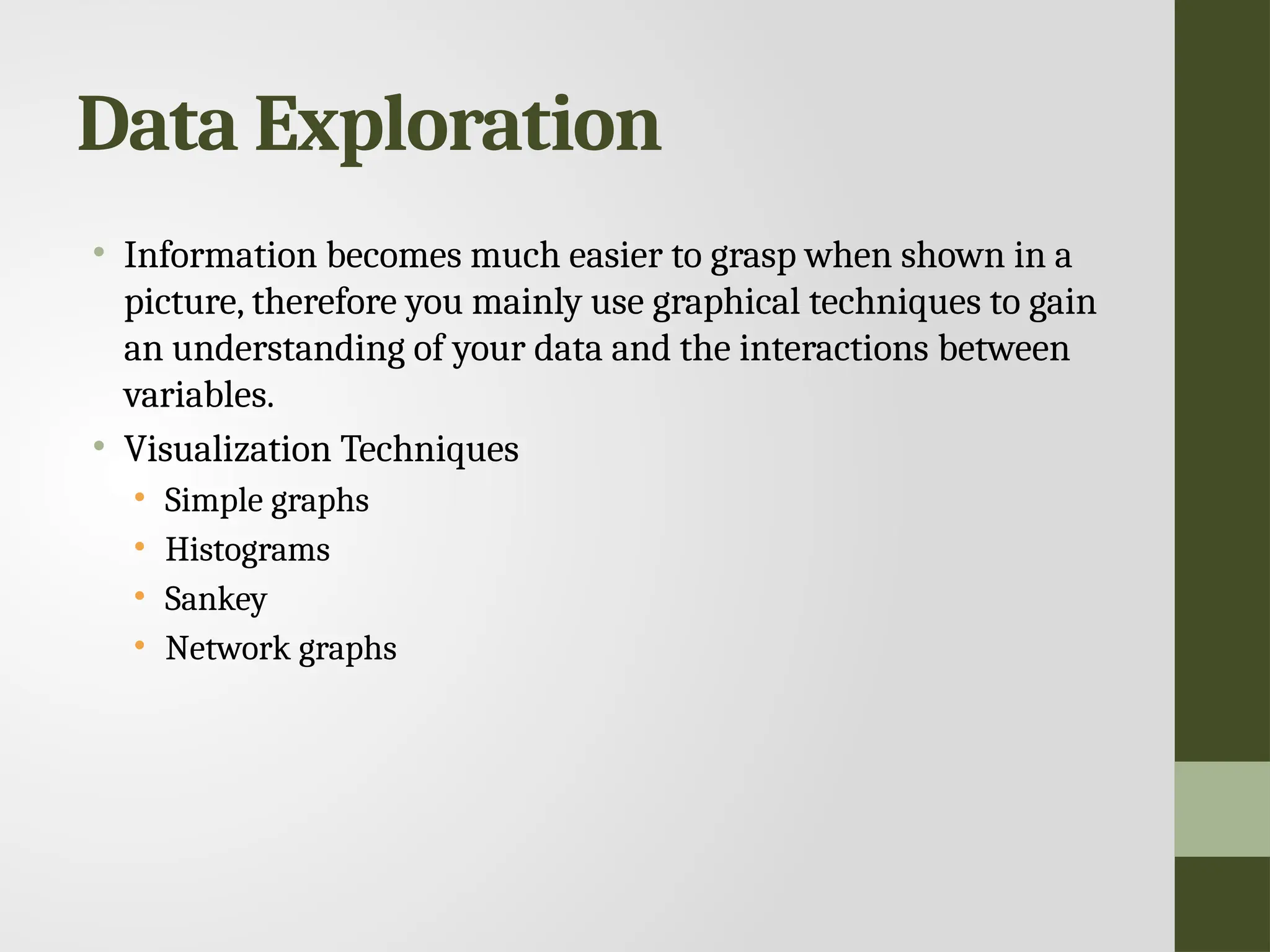 Data Exploration • Information becomes much easier to grasp when shown in a picture, therefore you mainly use graphical techniques to gain an understanding of your data and the interactions between variables. • Visualization Techniques • Simple graphs • Histograms • Sankey • Network graphs 