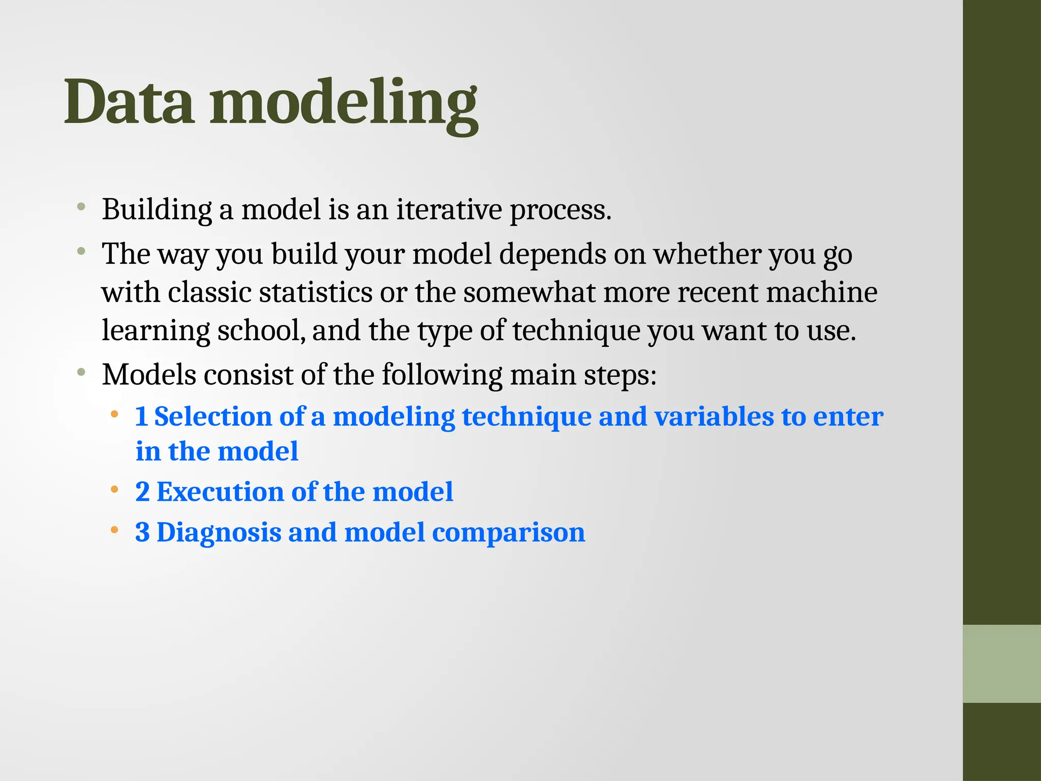 Data modeling • Building a model is an iterative process. • The way you build your model depends on whether you go with classic statistics or the somewhat more recent machine learning school, and the type of technique you want to use. • Models consist of the following main steps: • 1 Selection of a modeling technique and variables to enter in the model • 2 Execution of the model • 3 Diagnosis and model comparison 