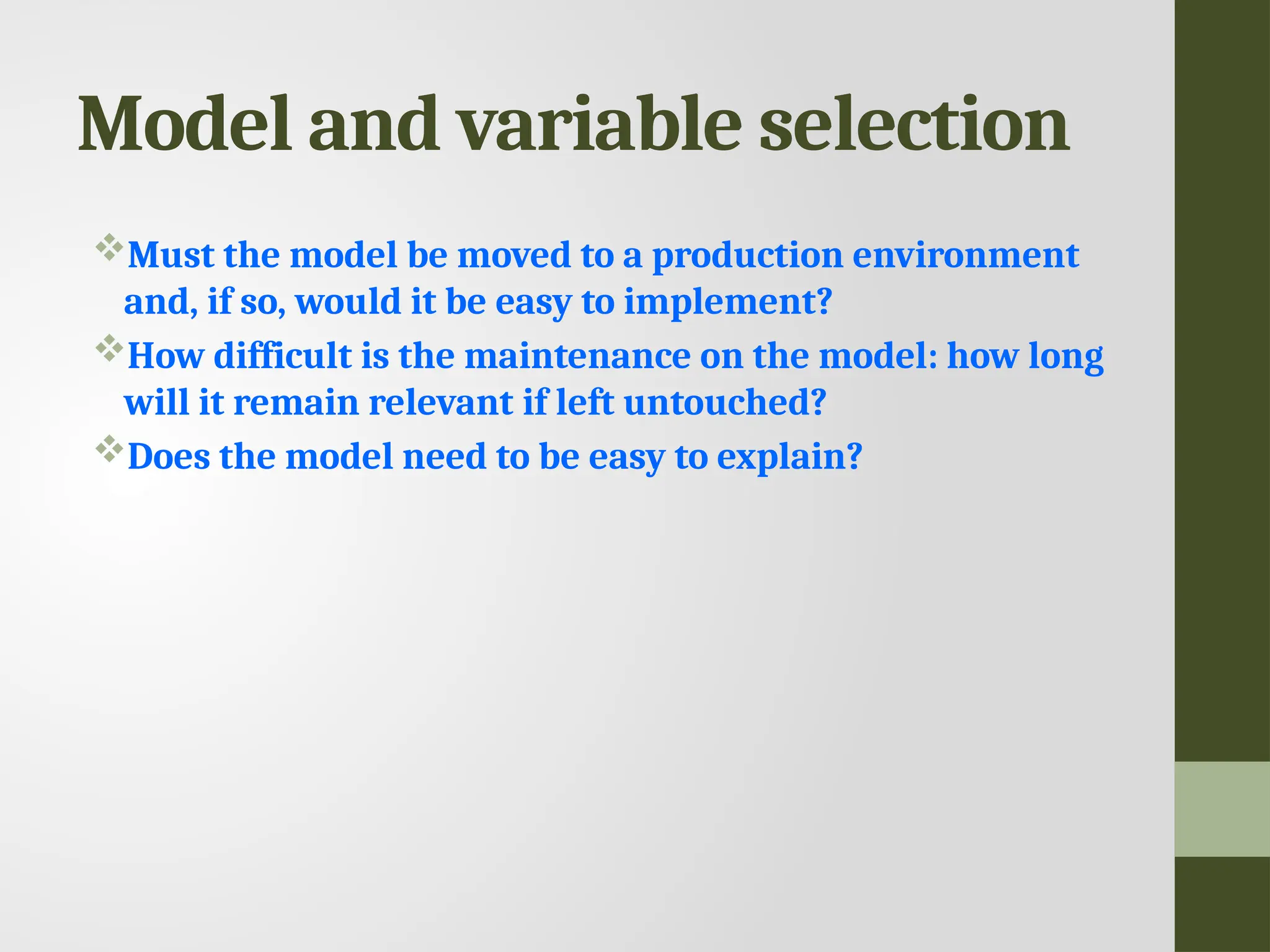 Model and variable selection Must the model be moved to a production environment and, if so, would it be easy to implement? How difficult is the maintenance on the model: how long will it remain relevant if left untouched? Does the model need to be easy to explain? 