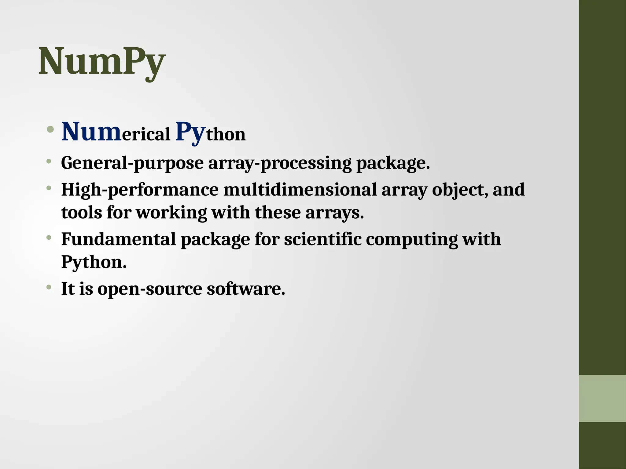 NumPy • Numerical Python • General-purpose array-processing package. • High-performance multidimensional array object, and tools for working with these arrays. • Fundamental package for scientific computing with Python. • It is open-source software. 