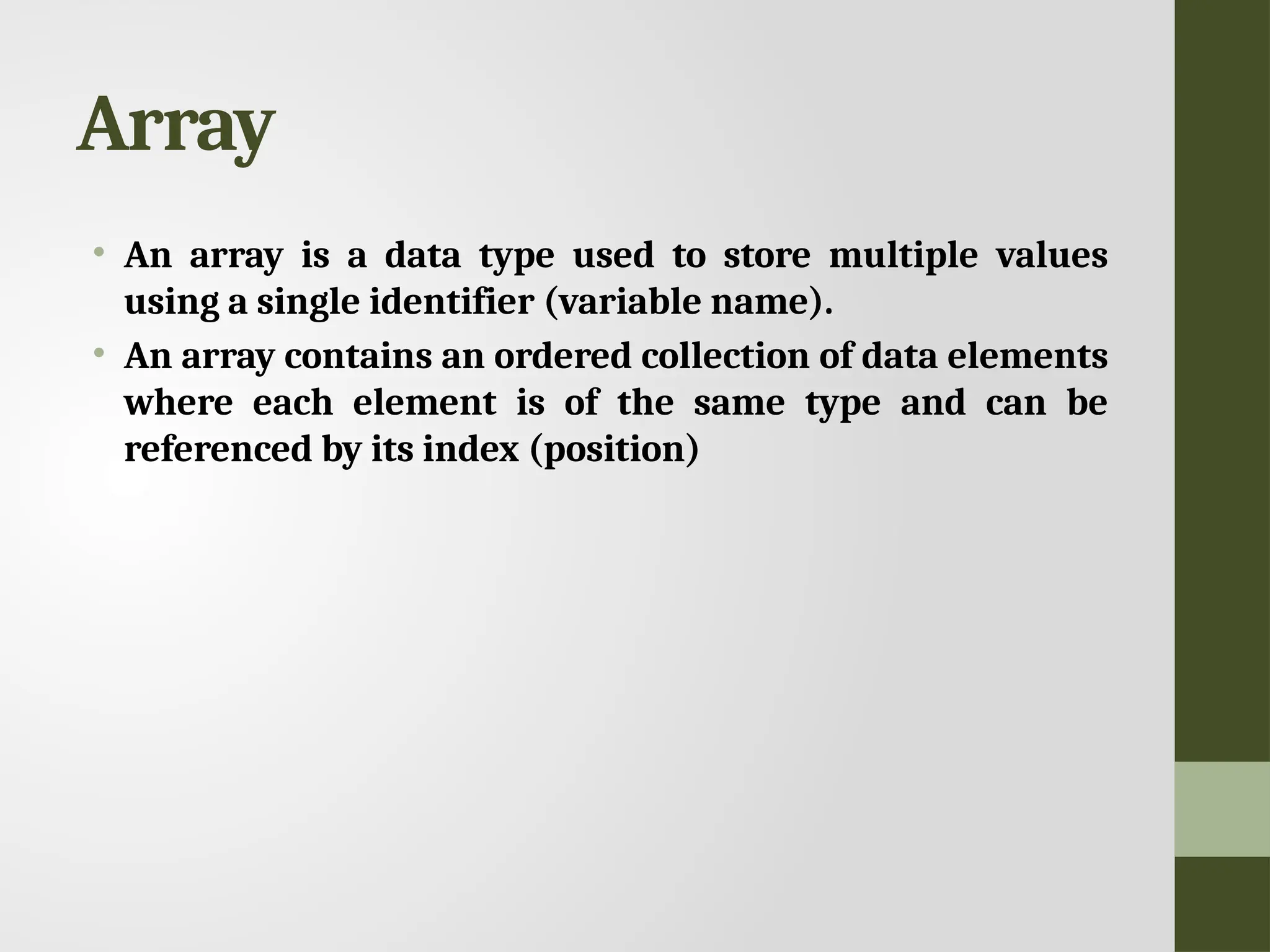 Array • An array is a data type used to store multiple values using a single identifier (variable name). • An array contains an ordered collection of data elements where each element is of the same type and can be referenced by its index (position) 