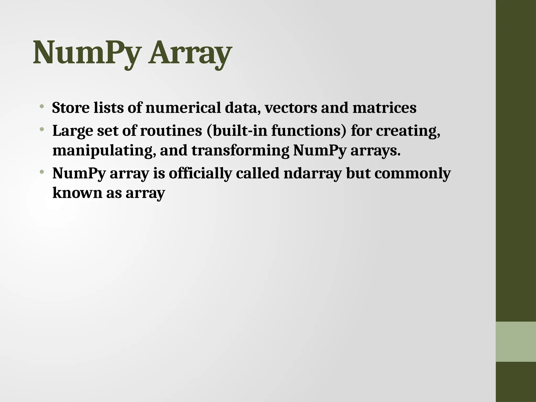 NumPy Array • Store lists of numerical data, vectors and matrices • Large set of routines (built-in functions) for creating, manipulating, and transforming NumPy arrays. • NumPy array is officially called ndarray but commonly known as array 