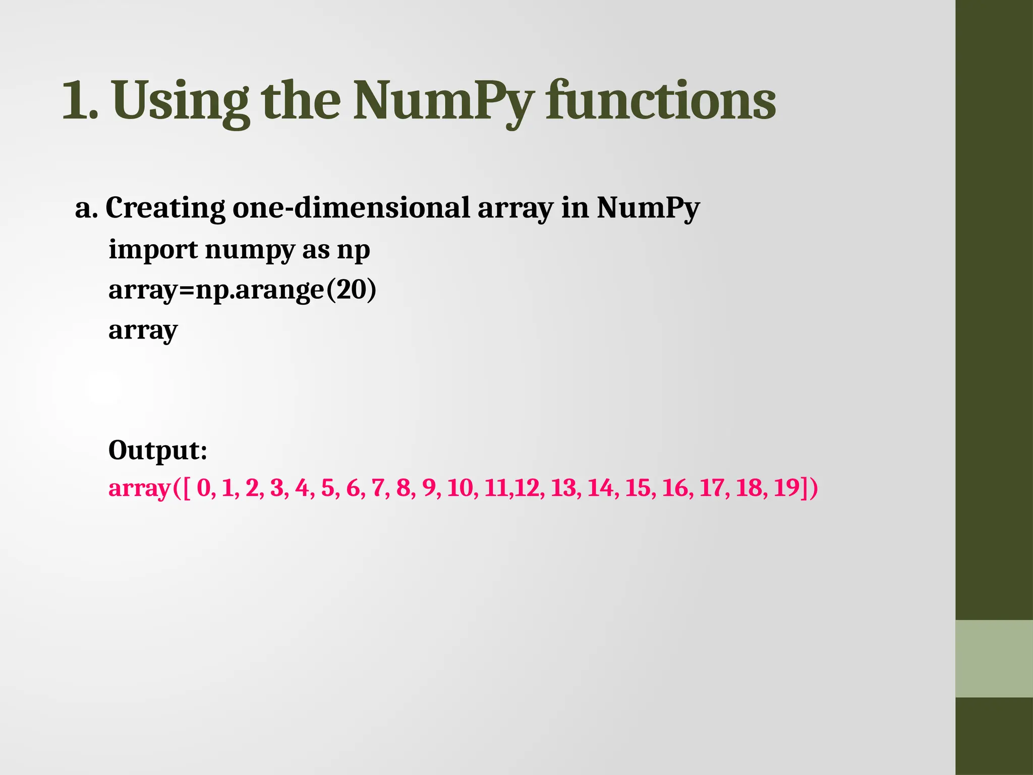 1. Using the NumPy functions a. Creating one-dimensional array in NumPy import numpy as np array=np.arange(20) array Output: array([ 0, 1, 2, 3, 4, 5, 6, 7, 8, 9, 10, 11,12, 13, 14, 15, 16, 17, 18, 19]) 