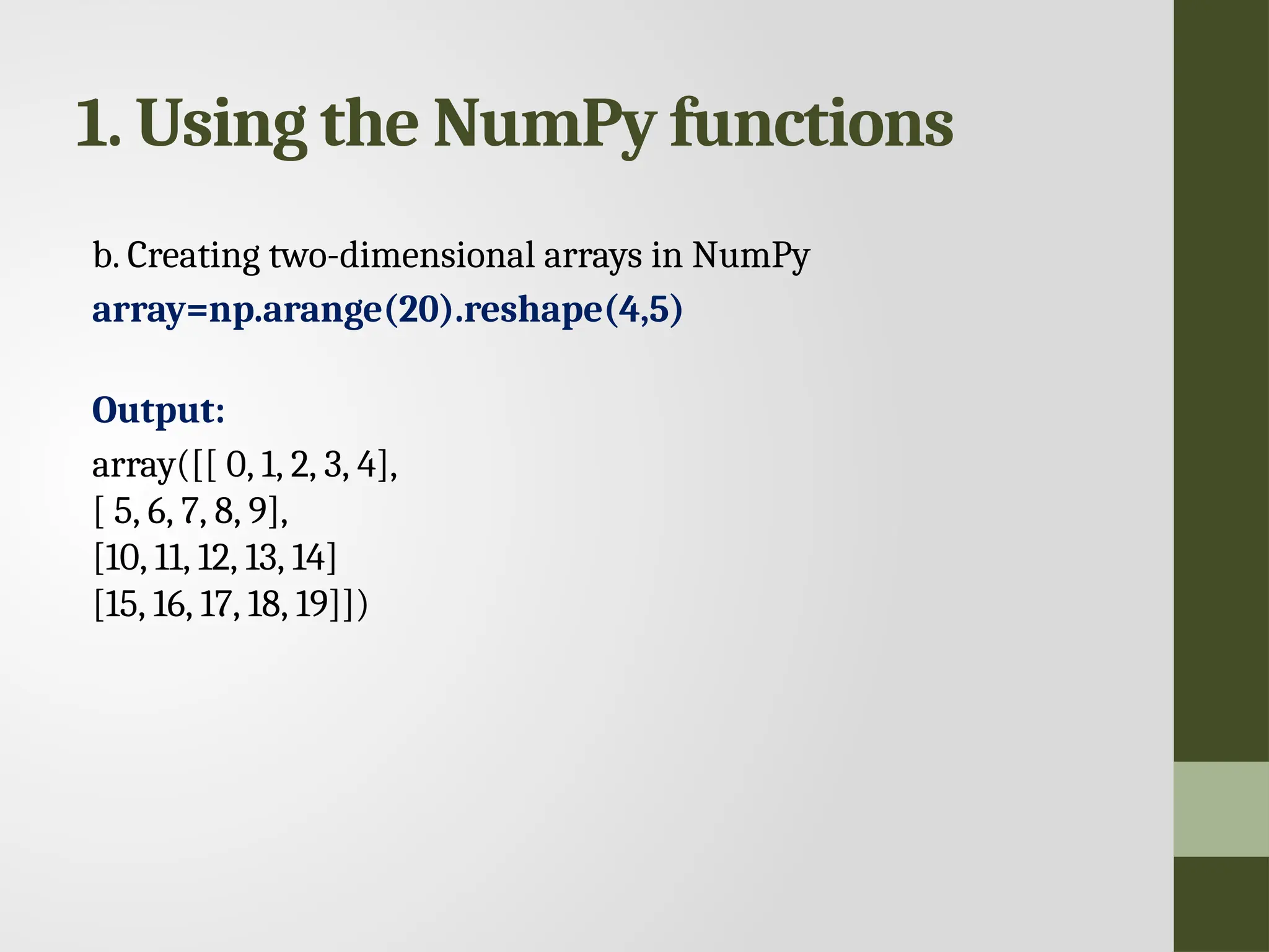 1. Using the NumPy functions b. Creating two-dimensional arrays in NumPy array=np.arange(20).reshape(4,5) Output: array([[ 0, 1, 2, 3, 4], [ 5, 6, 7, 8, 9], [10, 11, 12, 13, 14] [15, 16, 17, 18, 19]]) 