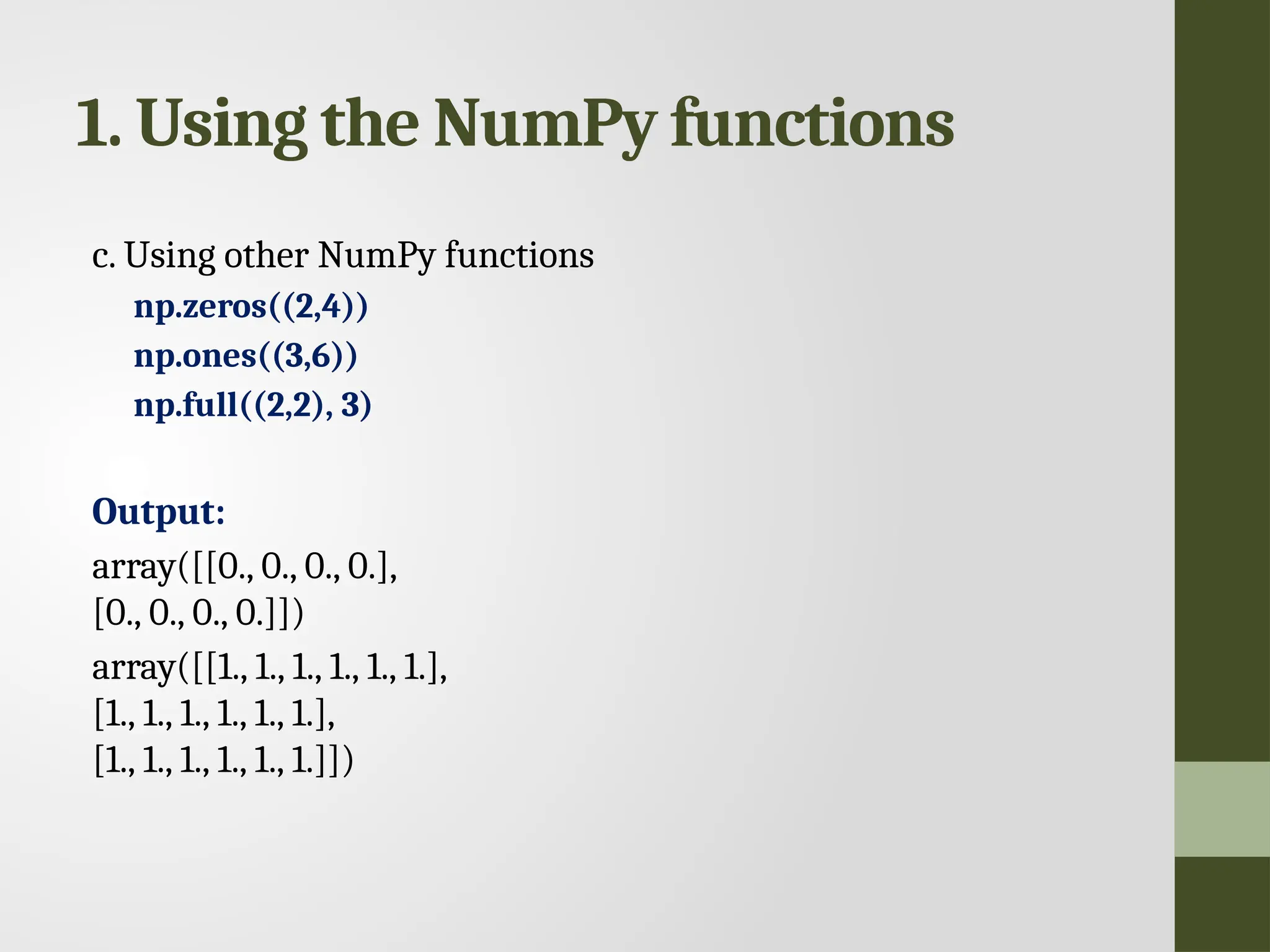 1. Using the NumPy functions c. Using other NumPy functions np.zeros((2,4)) np.ones((3,6)) np.full((2,2), 3) Output: array([[0., 0., 0., 0.], [0., 0., 0., 0.]]) array([[1., 1., 1., 1., 1., 1.], [1., 1., 1., 1., 1., 1.], [1., 1., 1., 1., 1., 1.]]) 