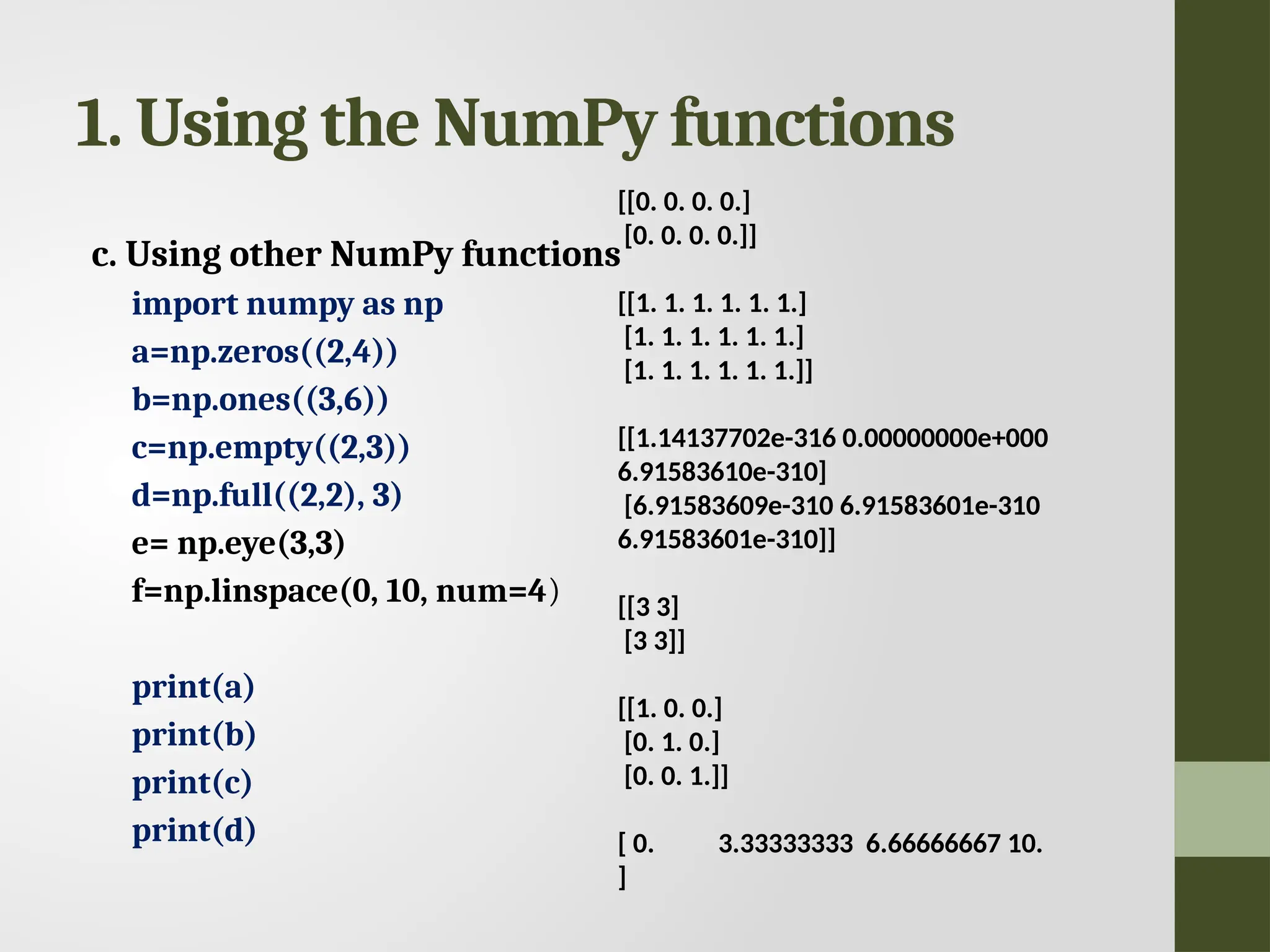 1. Using the NumPy functions c. Using other NumPy functions import numpy as np a=np.zeros((2,4)) b=np.ones((3,6)) c=np.empty((2,3)) d=np.full((2,2), 3) e= np.eye(3,3) f=np.linspace(0, 10, num=4) print(a) print(b) print(c) print(d) [[0. 0. 0. 0.] [0. 0. 0. 0.]] [[1. 1. 1. 1. 1. 1.] [1. 1. 1. 1. 1. 1.] [1. 1. 1. 1. 1. 1.]] [[1.14137702e-316 0.00000000e+000 6.91583610e-310] [6.91583609e-310 6.91583601e-310 6.91583601e-310]] [[3 3] [3 3]] [[1. 0. 0.] [0. 1. 0.] [0. 0. 1.]] [ 0. 3.33333333 6.66666667 10. ] 