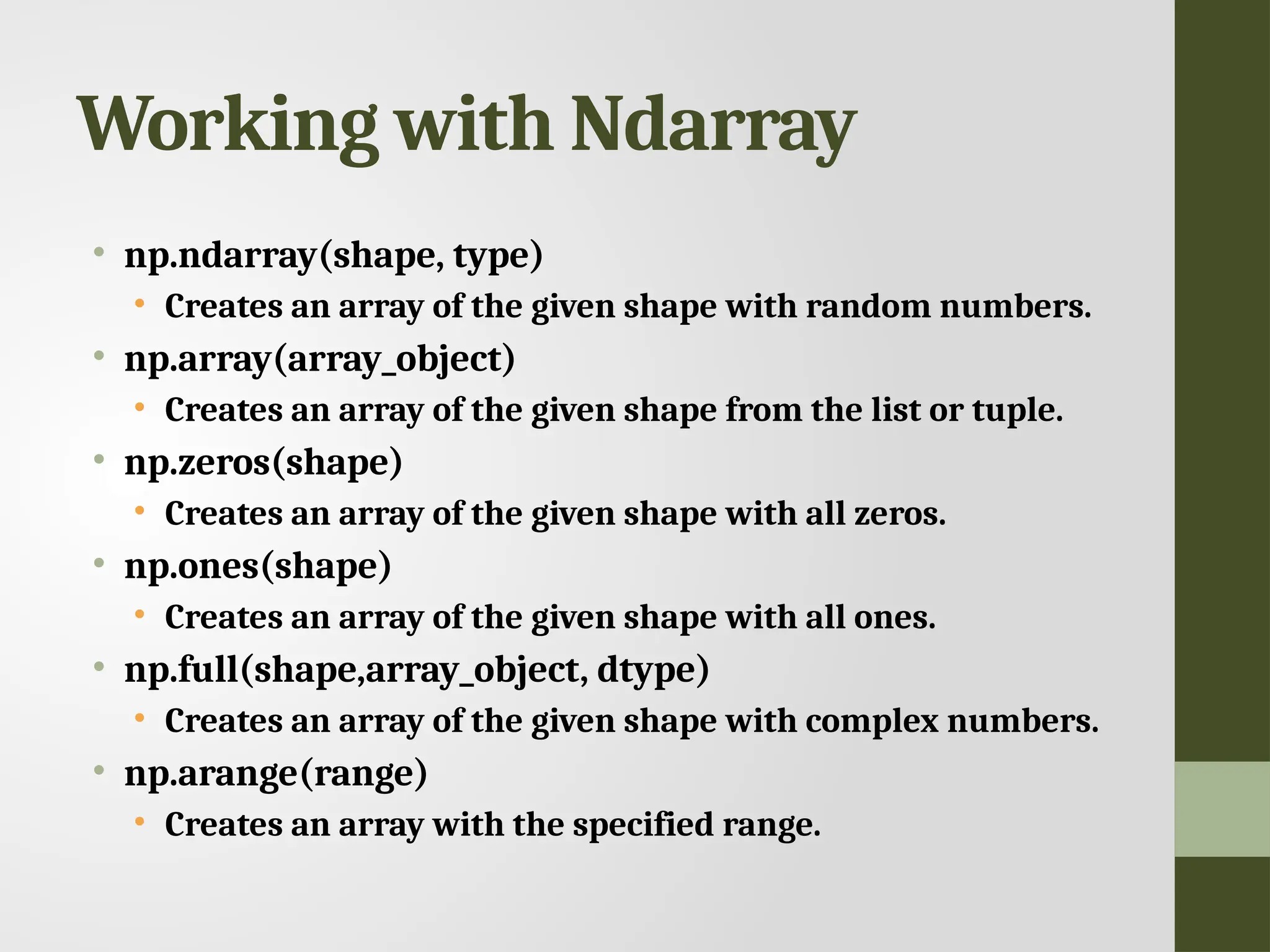 Working with Ndarray • np.ndarray(shape, type) • Creates an array of the given shape with random numbers. • np.array(array_object) • Creates an array of the given shape from the list or tuple. • np.zeros(shape) • Creates an array of the given shape with all zeros. • np.ones(shape) • Creates an array of the given shape with all ones. • np.full(shape,array_object, dtype) • Creates an array of the given shape with complex numbers. • np.arange(range) • Creates an array with the specified range. 