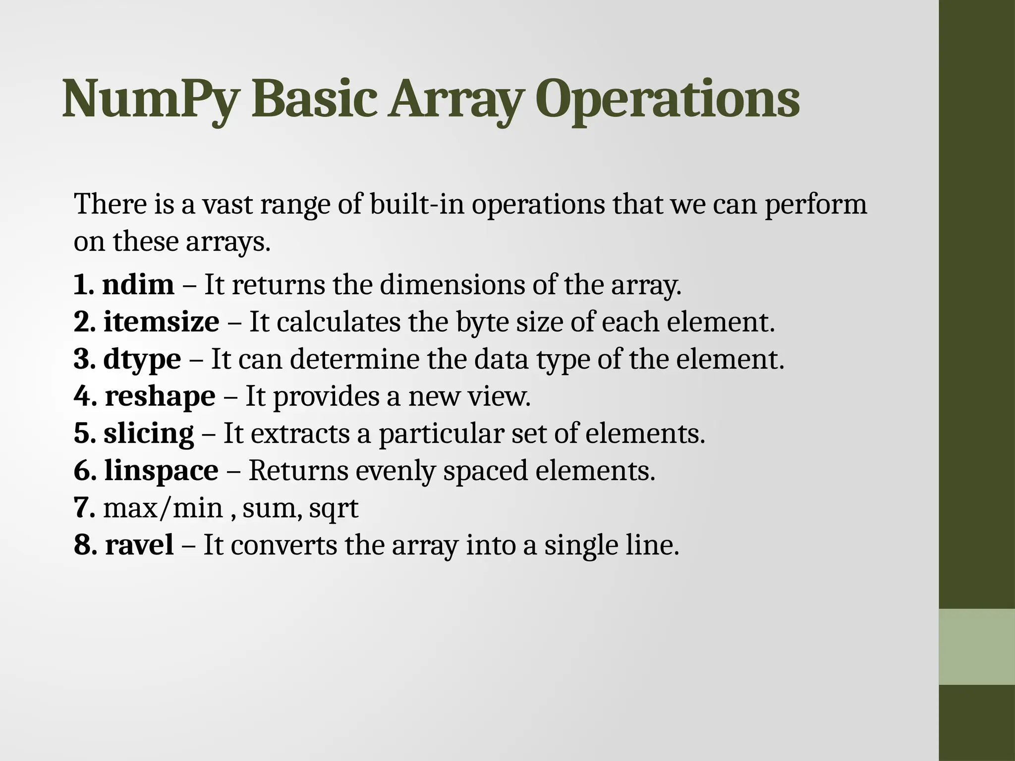 NumPy Basic Array Operations There is a vast range of built-in operations that we can perform on these arrays. 1. ndim – It returns the dimensions of the array. 2. itemsize – It calculates the byte size of each element. 3. dtype – It can determine the data type of the element. 4. reshape – It provides a new view. 5. slicing – It extracts a particular set of elements. 6. linspace – Returns evenly spaced elements. 7. max/min , sum, sqrt 8. ravel – It converts the array into a single line. 