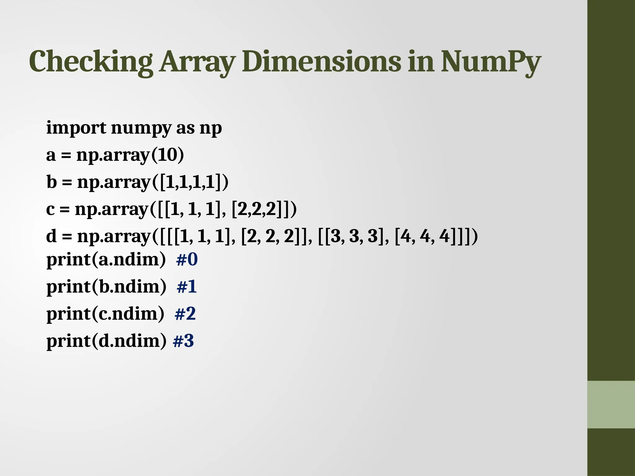 Checking Array Dimensions in NumPy import numpy as np a = np.array(10) b = np.array([1,1,1,1]) c = np.array([[1, 1, 1], [2,2,2]]) d = np.array([[[1, 1, 1], [2, 2, 2]], [[3, 3, 3], [4, 4, 4]]]) print(a.ndim) #0 print(b.ndim) #1 print(c.ndim) #2 print(d.ndim) #3 