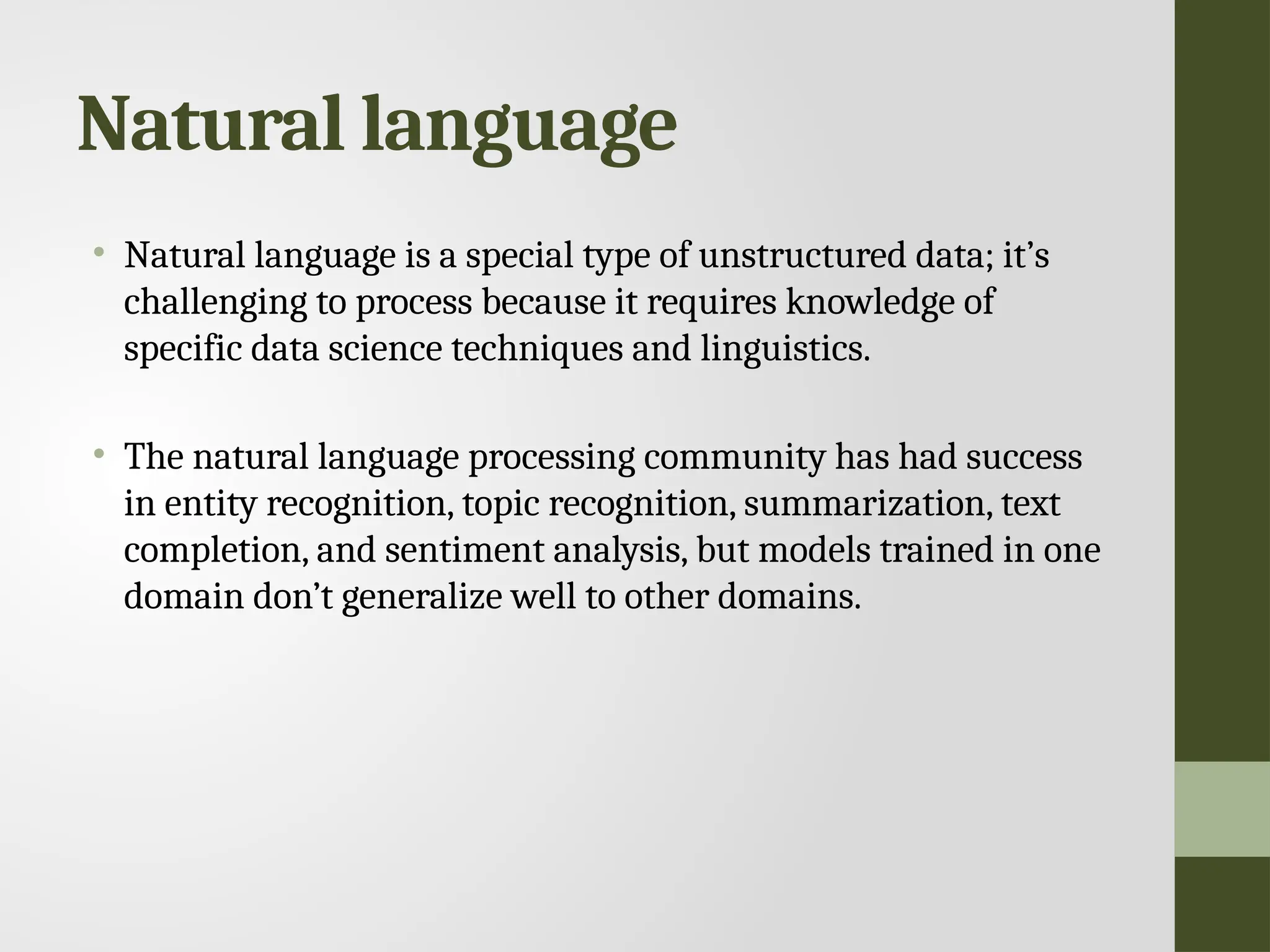 Natural language • Natural language is a special type of unstructured data; it’s challenging to process because it requires knowledge of specific data science techniques and linguistics. • The natural language processing community has had success in entity recognition, topic recognition, summarization, text completion, and sentiment analysis, but models trained in one domain don’t generalize well to other domains. 