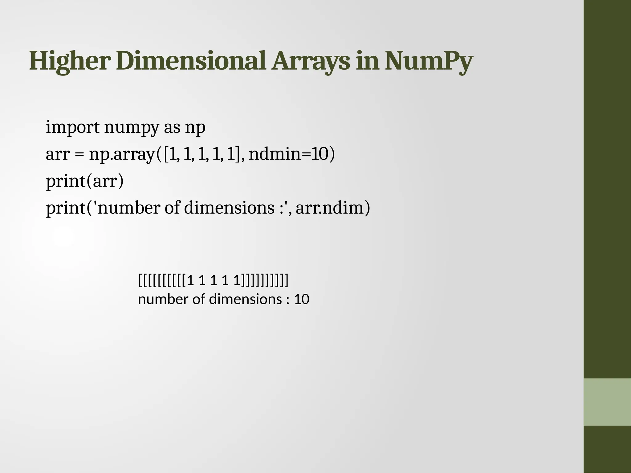 Higher Dimensional Arrays in NumPy import numpy as np arr = np.array([1, 1, 1, 1, 1], ndmin=10) print(arr) print('number of dimensions :', arr.ndim) [[[[[[[[[[1 1 1 1 1]]]]]]]]]] number of dimensions : 10 