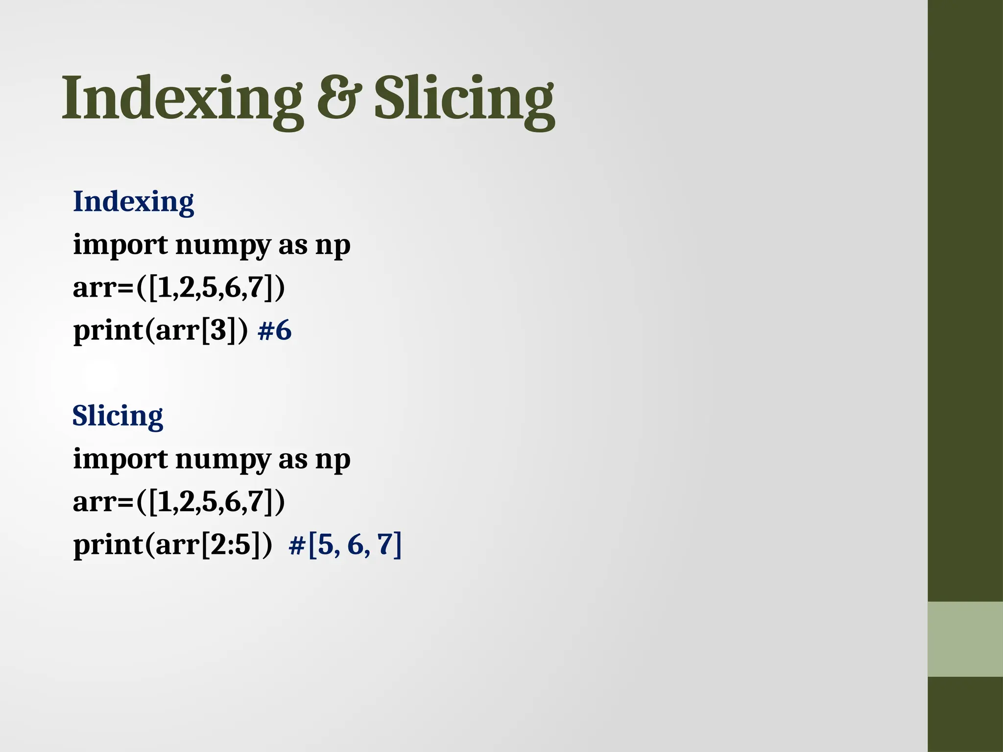 Indexing & Slicing Indexing import numpy as np arr=([1,2,5,6,7]) print(arr[3]) #6 Slicing import numpy as np arr=([1,2,5,6,7]) print(arr[2:5]) #[5, 6, 7] 