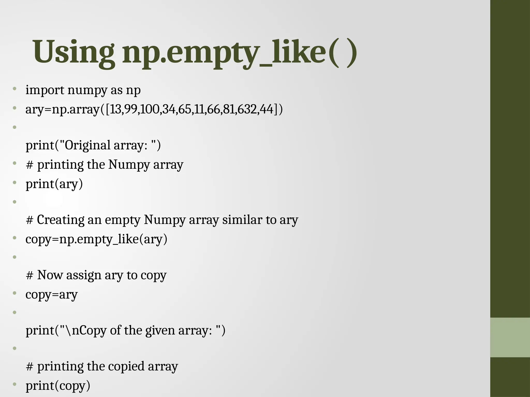 Using np.empty_like( ) • import numpy as np • ary=np.array([13,99,100,34,65,11,66,81,632,44]) • print("Original array: ") • # printing the Numpy array • print(ary) • # Creating an empty Numpy array similar to ary • copy=np.empty_like(ary) • # Now assign ary to copy • copy=ary • print("nCopy of the given array: ") • # printing the copied array • print(copy) 