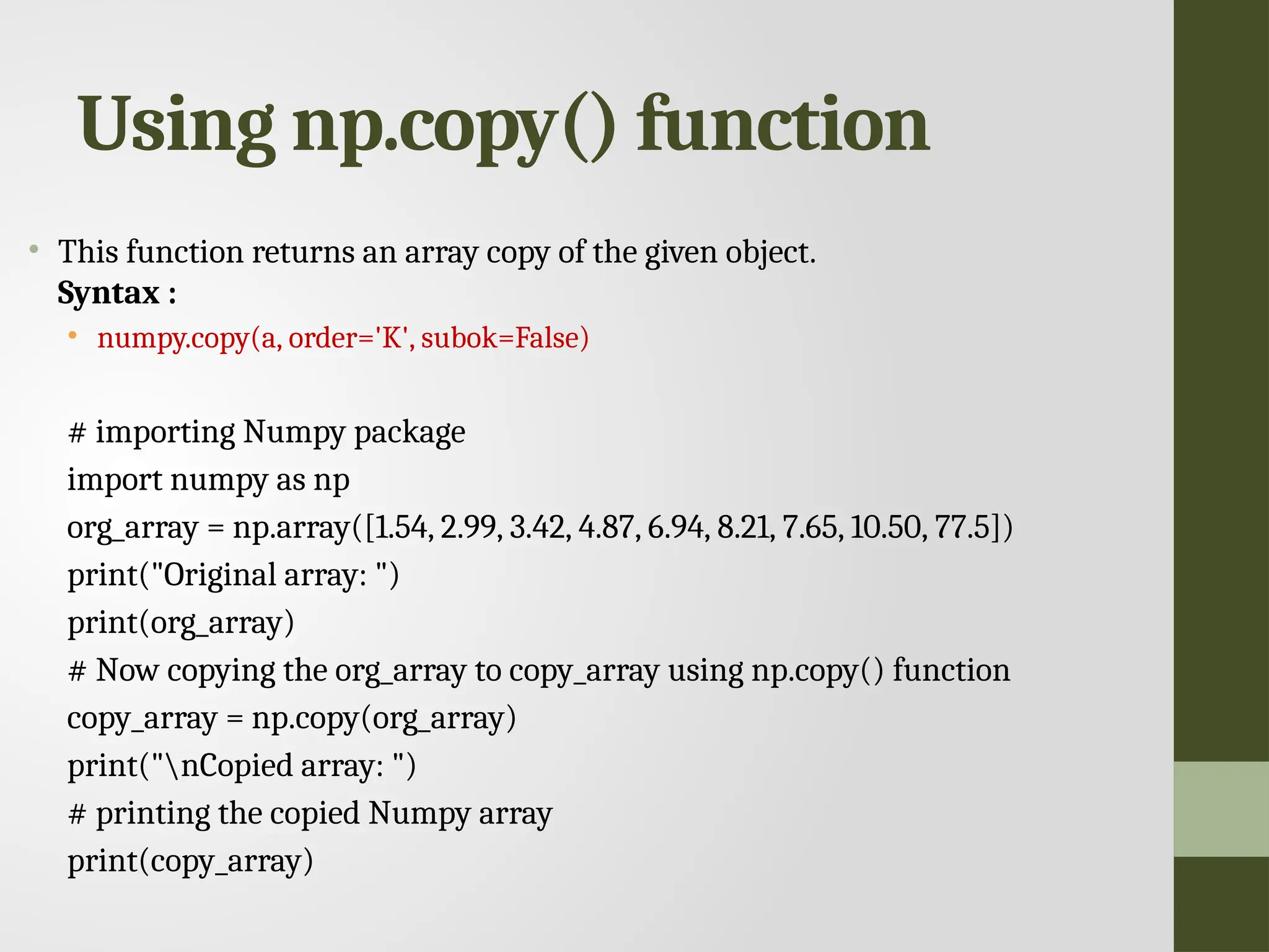 Using np.copy() function • This function returns an array copy of the given object. Syntax : • numpy.copy(a, order='K', subok=False) # importing Numpy package import numpy as np org_array = np.array([1.54, 2.99, 3.42, 4.87, 6.94, 8.21, 7.65, 10.50, 77.5]) print("Original array: ") print(org_array) # Now copying the org_array to copy_array using np.copy() function copy_array = np.copy(org_array) print("nCopied array: ") # printing the copied Numpy array print(copy_array) 