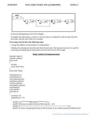 191ITC301T DATA STRUCTURES AND ALGORITHMS NOTES -I
K.P.REVATHI / ASSISTANT PROFESSOR,AI&DS,EEC |
Traversal and displaying a list (Left to Right):
To display the information, you have to traverse (move) a linked list, node by node from the
first node, until the end of the list is reached.
Traversing a list involves the following steps:
• Assign the address of start pointer to a temp pointer.
• Display the information from the data field of each node. The function traverse () is used for
traversing and displaying the information stored in the list from left to right.
Singly Linked List Implementation
#include<stdio.h>
#include<stdlib.h>
struct node
{
int data;
struct node *next;
};
struct node *head;
void beginsert ();
void lastinsert ();
void randominsert();
void begin_delete();
void last_delete();
void random_delete();
void display();
void search();
void main ()
{
int choice =0;
while(choice != 9)
{
printf("nn*********Main Menu*********n");
printf("nChoose one option from the following list ...n");
printf("n===============================================n");
printf("n1.Insert in beginingn2.Insert at lastn3.Insert at any random locationn4.Delete from
 