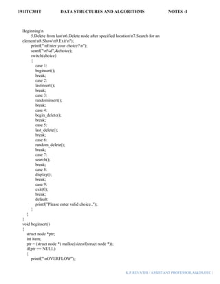 191ITC301T DATA STRUCTURES AND ALGORITHMS NOTES -I
K.P.REVATHI / ASSISTANT PROFESSOR,AI&DS,EEC |
Beginningn
5.Delete from lastn6.Delete node after specified locationn7.Search for an
elementn8.Shown9.Exitn");
printf("nEnter your choice?n");
scanf("n%d",&choice);
switch(choice)
{
case 1:
beginsert();
break;
case 2:
lastinsert();
break;
case 3:
randominsert();
break;
case 4:
begin_delete();
break;
case 5:
last_delete();
break;
case 6:
random_delete();
break;
case 7:
search();
break;
case 8:
display();
break;
case 9:
exit(0);
break;
default:
printf("Please enter valid choice..");
}
}
}
void beginsert()
{
struct node *ptr;
int item;
ptr = (struct node *) malloc(sizeof(struct node *));
if(ptr == NULL)
{
printf("nOVERFLOW");
 