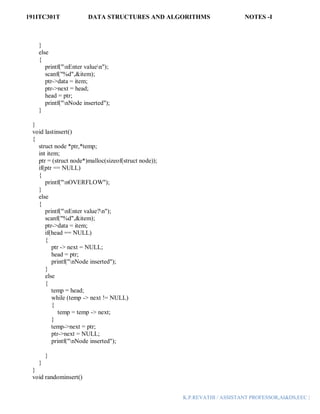 191ITC301T DATA STRUCTURES AND ALGORITHMS NOTES -I
K.P.REVATHI / ASSISTANT PROFESSOR,AI&DS,EEC |
}
else
{
printf("nEnter valuen");
scanf("%d",&item);
ptr->data = item;
ptr->next = head;
head = ptr;
printf("nNode inserted");
}
}
void lastinsert()
{
struct node *ptr,*temp;
int item;
ptr = (struct node*)malloc(sizeof(struct node));
if(ptr == NULL)
{
printf("nOVERFLOW");
}
else
{
printf("nEnter value?n");
scanf("%d",&item);
ptr->data = item;
if(head == NULL)
{
ptr -> next = NULL;
head = ptr;
printf("nNode inserted");
}
else
{
temp = head;
while (temp -> next != NULL)
{
temp = temp -> next;
}
temp->next = ptr;
ptr->next = NULL;
printf("nNode inserted");
}
}
}
void randominsert()
 