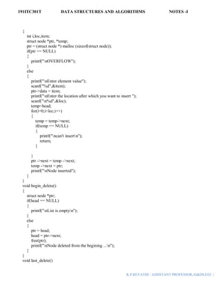 191ITC301T DATA STRUCTURES AND ALGORITHMS NOTES -I
K.P.REVATHI / ASSISTANT PROFESSOR,AI&DS,EEC |
{
int i,loc,item;
struct node *ptr, *temp;
ptr = (struct node *) malloc (sizeof(struct node));
if(ptr == NULL)
{
printf("nOVERFLOW");
}
else
{
printf("nEnter element value");
scanf("%d",&item);
ptr->data = item;
printf("nEnter the location after which you want to insert ");
scanf("n%d",&loc);
temp=head;
for(i=0;i<loc;i++)
{
temp = temp->next;
if(temp == NULL)
{
printf("ncan't insertn");
return;
}
}
ptr ->next = temp ->next;
temp ->next = ptr;
printf("nNode inserted");
}
}
void begin_delete()
{
struct node *ptr;
if(head == NULL)
{
printf("nList is emptyn");
}
else
{
ptr = head;
head = ptr->next;
free(ptr);
printf("nNode deleted from the begining ...n");
}
}
void last_delete()
 