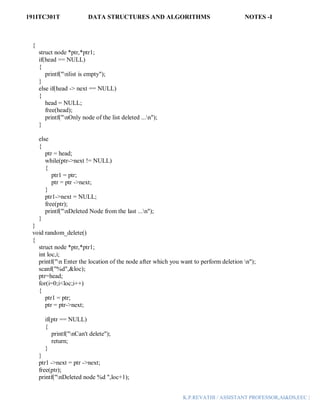 191ITC301T DATA STRUCTURES AND ALGORITHMS NOTES -I
K.P.REVATHI / ASSISTANT PROFESSOR,AI&DS,EEC |
{
struct node *ptr,*ptr1;
if(head == NULL)
{
printf("nlist is empty");
}
else if(head -> next == NULL)
{
head = NULL;
free(head);
printf("nOnly node of the list deleted ...n");
}
else
{
ptr = head;
while(ptr->next != NULL)
{
ptr1 = ptr;
ptr = ptr ->next;
}
ptr1->next = NULL;
free(ptr);
printf("nDeleted Node from the last ...n");
}
}
void random_delete()
{
struct node *ptr,*ptr1;
int loc,i;
printf("n Enter the location of the node after which you want to perform deletion n");
scanf("%d",&loc);
ptr=head;
for(i=0;i<loc;i++)
{
ptr1 = ptr;
ptr = ptr->next;
if(ptr == NULL)
{
printf("nCan't delete");
return;
}
}
ptr1 ->next = ptr ->next;
free(ptr);
printf("nDeleted node %d ",loc+1);
 