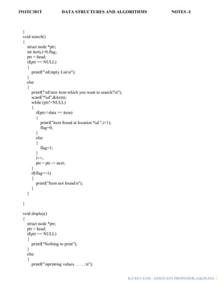 191ITC301T DATA STRUCTURES AND ALGORITHMS NOTES -I
K.P.REVATHI / ASSISTANT PROFESSOR,AI&DS,EEC |
}
void search()
{
struct node *ptr;
int item,i=0,flag;
ptr = head;
if(ptr == NULL)
{
printf("nEmpty Listn");
}
else
{
printf("nEnter item which you want to search?n");
scanf("%d",&item);
while (ptr!=NULL)
{
if(ptr->data == item)
{
printf("item found at location %d ",i+1);
flag=0;
}
else
{
flag=1;
}
i++;
ptr = ptr -> next;
}
if(flag==1)
{
printf("Item not foundn");
}
}
}
void display()
{
struct node *ptr;
ptr = head;
if(ptr == NULL)
{
printf("Nothing to print");
}
else
{
printf("nprinting values . . . . .n");
 