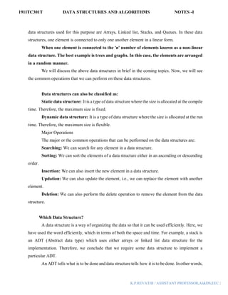 191ITC301T DATA STRUCTURES AND ALGORITHMS NOTES -I
K.P.REVATHI / ASSISTANT PROFESSOR,AI&DS,EEC |
data structures used for this purpose are Arrays, Linked list, Stacks, and Queues. In these data
structures, one element is connected to only one another element in a linear form.
When one element is connected to the 'n' number of elements known as a non-linear
data structure. The best example is trees and graphs. In this case, the elements are arranged
in a random manner.
We will discuss the above data structures in brief in the coming topics. Now, we will see
the common operations that we can perform on these data structures.
Data structures can also be classified as:
Static data structure: It is a type of data structure where the size is allocated at the compile
time. Therefore, the maximum size is fixed.
Dynamic data structure: It is a type of data structure where the size is allocated at the run
time. Therefore, the maximum size is flexible.
Major Operations
The major or the common operations that can be performed on the data structures are:
Searching: We can search for any element in a data structure.
Sorting: We can sort the elements of a data structure either in an ascending or descending
order.
Insertion: We can also insert the new element in a data structure.
Updation: We can also update the element, i.e., we can replace the element with another
element.
Deletion: We can also perform the delete operation to remove the element from the data
structure.
Which Data Structure?
A data structure is a way of organizing the data so that it can be used efficiently. Here, we
have used the word efficiently, which in terms of both the space and time. For example, a stack is
an ADT (Abstract data type) which uses either arrays or linked list data structure for the
implementation. Therefore, we conclude that we require some data structure to implement a
particular ADT.
An ADT tells what is to be done and data structure tells how it is to be done. In other words,
 