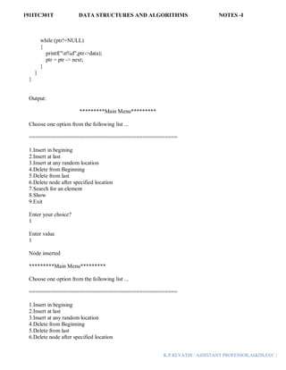 191ITC301T DATA STRUCTURES AND ALGORITHMS NOTES -I
K.P.REVATHI / ASSISTANT PROFESSOR,AI&DS,EEC |
while (ptr!=NULL)
{
printf("n%d",ptr->data);
ptr = ptr -> next;
}
}
}
Output:
*********Main Menu*********
Choose one option from the following list ...
===============================================
1.Insert in begining
2.Insert at last
3.Insert at any random location
4.Delete from Beginning
5.Delete from last
6.Delete node after specified location
7.Search for an element
8.Show
9.Exit
Enter your choice?
1
Enter value
1
Node inserted
*********Main Menu*********
Choose one option from the following list ...
===============================================
1.Insert in begining
2.Insert at last
3.Insert at any random location
4.Delete from Beginning
5.Delete from last
6.Delete node after specified location
 