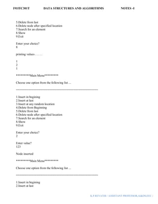 191ITC301T DATA STRUCTURES AND ALGORITHMS NOTES -I
K.P.REVATHI / ASSISTANT PROFESSOR,AI&DS,EEC |
5.Delete from last
6.Delete node after specified location
7.Search for an element
8.Show
9.Exit
Enter your choice?
8
printing values . . . . .
1
2
1
*********Main Menu*********
Choose one option from the following list ...
===============================================
1.Insert in begining
2.Insert at last
3.Insert at any random location
4.Delete from Beginning
5.Delete from last
6.Delete node after specified location
7.Search for an element
8.Show
9.Exit
Enter your choice?
2
Enter value?
123
Node inserted
*********Main Menu*********
Choose one option from the following list ...
===============================================
1.Insert in begining
2.Insert at last
 