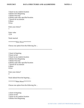 191ITC301T DATA STRUCTURES AND ALGORITHMS NOTES -I
K.P.REVATHI / ASSISTANT PROFESSOR,AI&DS,EEC |
3.Insert at any random location
4.Delete from Beginning
5.Delete from last
6.Delete node after specified location
7.Search for an element
8.Show
9.Exit
Enter your choice?
1
Enter value
1234
Node inserted
*********Main Menu*********
Choose one option from the following list ...
===============================================
1.Insert in begining
2.Insert at last
3.Insert at any random location
4.Delete from Beginning
5.Delete from last
6.Delete node after specified location
7.Search for an element
8.Show
9.Exit
Enter your choice?
4
Node deleted from the begining ...
*********Main Menu*********
Choose one option from the following list ...
===============================================
1.Insert in begining
2.Insert at last
3.Insert at any random location
4.Delete from Beginning
 
