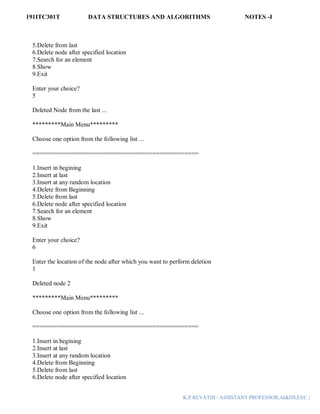 191ITC301T DATA STRUCTURES AND ALGORITHMS NOTES -I
K.P.REVATHI / ASSISTANT PROFESSOR,AI&DS,EEC |
5.Delete from last
6.Delete node after specified location
7.Search for an element
8.Show
9.Exit
Enter your choice?
5
Deleted Node from the last ...
*********Main Menu*********
Choose one option from the following list ...
===============================================
1.Insert in begining
2.Insert at last
3.Insert at any random location
4.Delete from Beginning
5.Delete from last
6.Delete node after specified location
7.Search for an element
8.Show
9.Exit
Enter your choice?
6
Enter the location of the node after which you want to perform deletion
1
Deleted node 2
*********Main Menu*********
Choose one option from the following list ...
===============================================
1.Insert in begining
2.Insert at last
3.Insert at any random location
4.Delete from Beginning
5.Delete from last
6.Delete node after specified location
 