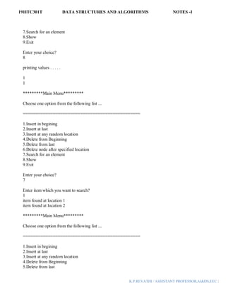 191ITC301T DATA STRUCTURES AND ALGORITHMS NOTES -I
K.P.REVATHI / ASSISTANT PROFESSOR,AI&DS,EEC |
7.Search for an element
8.Show
9.Exit
Enter your choice?
8
printing values . . . . .
1
1
*********Main Menu*********
Choose one option from the following list ...
===============================================
1.Insert in begining
2.Insert at last
3.Insert at any random location
4.Delete from Beginning
5.Delete from last
6.Delete node after specified location
7.Search for an element
8.Show
9.Exit
Enter your choice?
7
Enter item which you want to search?
1
item found at location 1
item found at location 2
*********Main Menu*********
Choose one option from the following list ...
===============================================
1.Insert in begining
2.Insert at last
3.Insert at any random location
4.Delete from Beginning
5.Delete from last
 