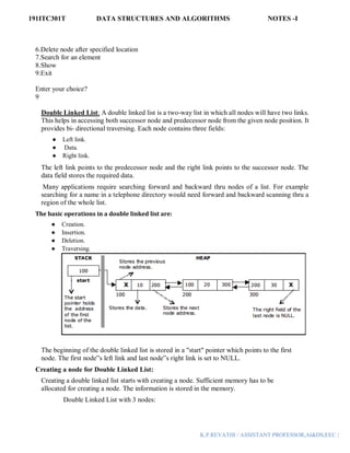 191ITC301T DATA STRUCTURES AND ALGORITHMS NOTES -I
K.P.REVATHI / ASSISTANT PROFESSOR,AI&DS,EEC |
6.Delete node after specified location
7.Search for an element
8.Show
9.Exit
Enter your choice?
9
Double Linked List: A double linked list is a two-way list in which all nodes will have two links.
This helps in accessing both successor node and predecessor node from the given node position. It
provides bi- directional traversing. Each node contains three fields:
● Left link.
● Data.
● Right link.
The left link points to the predecessor node and the right link points to the successor node. The
data field stores the required data.
Many applications require searching forward and backward thru nodes of a list. For example
searching for a name in a telephone directory would need forward and backward scanning thru a
region of the whole list.
The basic operations in a double linked list are:
● Creation.
● Insertion.
● Deletion.
● Traversing.
The beginning of the double linked list is stored in a "start" pointer which points to the first
node. The first node‟s left link and last node‟s right link is set to NULL.
Creating a node for Double Linked List:
Creating a double linked list starts with creating a node. Sufficient memory has to be
allocated for creating a node. The information is stored in the memory.
Double Linked List with 3 nodes:
 