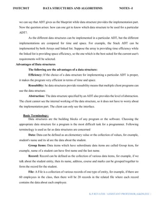 191ITC301T DATA STRUCTURES AND ALGORITHMS NOTES -I
K.P.REVATHI / ASSISTANT PROFESSOR,AI&DS,EEC |
we can say that ADT gives us the blueprint while data structure provides the implementation part.
Now the question arises: how can one get to know which data structure to be used for a particular
ADT?.
As the different data structures can be implemented in a particular ADT, but the different
implementations are compared for time and space. For example, the Stack ADT can be
implemented by both Arrays and linked list. Suppose the array is providing time efficiency while
the linked list is providing space efficiency, so the one which is the best suited for the current user's
requirements will be selected.
Advantages of Data structures
The following are the advantages of a data structure:
Efficiency: If the choice of a data structure for implementing a particular ADT is proper,
it makes the program very efficient in terms of time and space.
Reusability: he data structures provide reusability means that multiple client programs can
use the data structure.
Abstraction: The data structure specified by an ADT also provides the level of abstraction.
The client cannot see the internal working of the data structure, so it does not have to worry about
the implementation part. The client can only see the interface.
Basic Terminology:
Data structures are the building blocks of any program or the software. Choosing the
appropriate data structure for a program is the most difficult task for a programmer. Following
terminology is used as far as data structures are concerned
Data: Data can be defined as an elementary value or the collection of values, for example,
student's name and its id are the data about the student.
Group Items: Data items which have subordinate data items are called Group item, for
example, name of a student can have first name and the last name.
Record: Record can be defined as the collection of various data items, for example, if we
talk about the student entity, then its name, address, course and marks can be grouped together to
form the record for the student.
File: A File is a collection of various records of one type of entity, for example, if there are
60 employees in the class, then there will be 20 records in the related file where each record
contains the data about each employee.
 