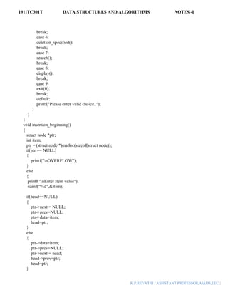 191ITC301T DATA STRUCTURES AND ALGORITHMS NOTES -I
K.P.REVATHI / ASSISTANT PROFESSOR,AI&DS,EEC |
break;
case 6:
deletion_specified();
break;
case 7:
search();
break;
case 8:
display();
break;
case 9:
exit(0);
break;
default:
printf("Please enter valid choice..");
}
}
}
void insertion_beginning()
{
struct node *ptr;
int item;
ptr = (struct node *)malloc(sizeof(struct node));
if(ptr == NULL)
{
printf("nOVERFLOW");
}
else
{
printf("nEnter Item value");
scanf("%d",&item);
if(head==NULL)
{
ptr->next = NULL;
ptr->prev=NULL;
ptr->data=item;
head=ptr;
}
else
{
ptr->data=item;
ptr->prev=NULL;
ptr->next = head;
head->prev=ptr;
head=ptr;
}
 