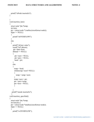191ITC301T DATA STRUCTURES AND ALGORITHMS NOTES -I
K.P.REVATHI / ASSISTANT PROFESSOR,AI&DS,EEC |
printf("nNode insertedn");
}
}
void insertion_last()
{
struct node *ptr,*temp;
int item;
ptr = (struct node *) malloc(sizeof(struct node));
if(ptr == NULL)
{
printf("nOVERFLOW");
}
else
{
printf("nEnter value");
scanf("%d",&item);
ptr->data=item;
if(head == NULL)
{
ptr->next = NULL;
ptr->prev = NULL;
head = ptr;
}
else
{
temp = head;
while(temp->next!=NULL)
{
temp = temp->next;
}
temp->next = ptr;
ptr ->prev=temp;
ptr->next = NULL;
}
}
printf("nnode insertedn");
}
void insertion_specified()
{
struct node *ptr,*temp;
int item,loc,i;
ptr = (struct node *)malloc(sizeof(struct node));
if(ptr == NULL)
{
printf("n OVERFLOW");
 