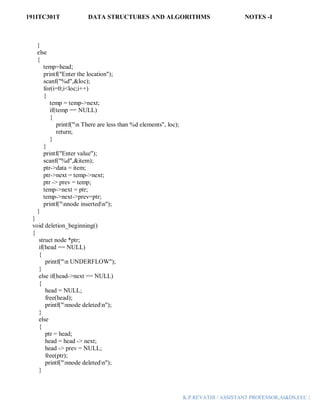 191ITC301T DATA STRUCTURES AND ALGORITHMS NOTES -I
K.P.REVATHI / ASSISTANT PROFESSOR,AI&DS,EEC |
}
else
{
temp=head;
printf("Enter the location");
scanf("%d",&loc);
for(i=0;i<loc;i++)
{
temp = temp->next;
if(temp == NULL)
{
printf("n There are less than %d elements", loc);
return;
}
}
printf("Enter value");
scanf("%d",&item);
ptr->data = item;
ptr->next = temp->next;
ptr -> prev = temp;
temp->next = ptr;
temp->next->prev=ptr;
printf("nnode insertedn");
}
}
void deletion_beginning()
{
struct node *ptr;
if(head == NULL)
{
printf("n UNDERFLOW");
}
else if(head->next == NULL)
{
head = NULL;
free(head);
printf("nnode deletedn");
}
else
{
ptr = head;
head = head -> next;
head -> prev = NULL;
free(ptr);
printf("nnode deletedn");
}
 