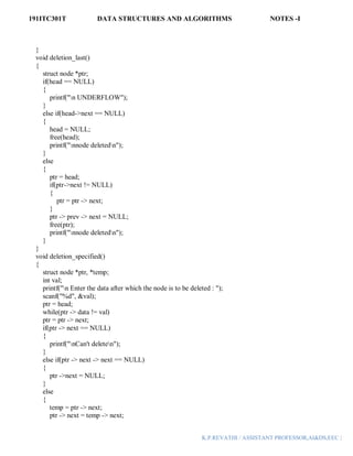 191ITC301T DATA STRUCTURES AND ALGORITHMS NOTES -I
K.P.REVATHI / ASSISTANT PROFESSOR,AI&DS,EEC |
}
void deletion_last()
{
struct node *ptr;
if(head == NULL)
{
printf("n UNDERFLOW");
}
else if(head->next == NULL)
{
head = NULL;
free(head);
printf("nnode deletedn");
}
else
{
ptr = head;
if(ptr->next != NULL)
{
ptr = ptr -> next;
}
ptr -> prev -> next = NULL;
free(ptr);
printf("nnode deletedn");
}
}
void deletion_specified()
{
struct node *ptr, *temp;
int val;
printf("n Enter the data after which the node is to be deleted : ");
scanf("%d", &val);
ptr = head;
while(ptr -> data != val)
ptr = ptr -> next;
if(ptr -> next == NULL)
{
printf("nCan't deleten");
}
else if(ptr -> next -> next == NULL)
{
ptr ->next = NULL;
}
else
{
temp = ptr -> next;
ptr -> next = temp -> next;
 