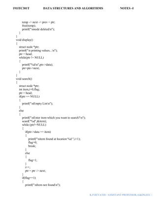 191ITC301T DATA STRUCTURES AND ALGORITHMS NOTES -I
K.P.REVATHI / ASSISTANT PROFESSOR,AI&DS,EEC |
temp -> next -> prev = ptr;
free(temp);
printf("nnode deletedn");
}
}
void display()
{
struct node *ptr;
printf("n printing values...n");
ptr = head;
while(ptr != NULL)
{
printf("%dn",ptr->data);
ptr=ptr->next;
}
}
void search()
{
struct node *ptr;
int item,i=0,flag;
ptr = head;
if(ptr == NULL)
{
printf("nEmpty Listn");
}
else
{
printf("nEnter item which you want to search?n");
scanf("%d",&item);
while (ptr!=NULL)
{
if(ptr->data == item)
{
printf("nitem found at location %d ",i+1);
flag=0;
break;
}
else
{
flag=1;
}
i++;
ptr = ptr -> next;
}
if(flag==1)
{
printf("nItem not foundn");
 