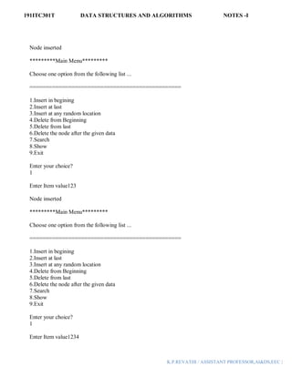 191ITC301T DATA STRUCTURES AND ALGORITHMS NOTES -I
K.P.REVATHI / ASSISTANT PROFESSOR,AI&DS,EEC |
Node inserted
*********Main Menu*********
Choose one option from the following list ...
===============================================
1.Insert in begining
2.Insert at last
3.Insert at any random location
4.Delete from Beginning
5.Delete from last
6.Delete the node after the given data
7.Search
8.Show
9.Exit
Enter your choice?
1
Enter Item value123
Node inserted
*********Main Menu*********
Choose one option from the following list ...
===============================================
1.Insert in begining
2.Insert at last
3.Insert at any random location
4.Delete from Beginning
5.Delete from last
6.Delete the node after the given data
7.Search
8.Show
9.Exit
Enter your choice?
1
Enter Item value1234
 