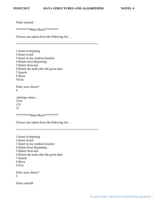 191ITC301T DATA STRUCTURES AND ALGORITHMS NOTES -I
K.P.REVATHI / ASSISTANT PROFESSOR,AI&DS,EEC |
Node inserted
*********Main Menu*********
Choose one option from the following list ...
===============================================
1.Insert in begining
2.Insert at last
3.Insert at any random location
4.Delete from Beginning
5.Delete from last
6.Delete the node after the given data
7.Search
8.Show
9.Exit
Enter your choice?
8
printing values...
1234
123
12
*********Main Menu*********
Choose one option from the following list ...
===============================================
1.Insert in begining
2.Insert at last
3.Insert at any random location
4.Delete from Beginning
5.Delete from last
6.Delete the node after the given data
7.Search
8.Show
9.Exit
Enter your choice?
2
Enter value89
 