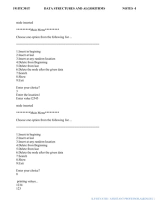 191ITC301T DATA STRUCTURES AND ALGORITHMS NOTES -I
K.P.REVATHI / ASSISTANT PROFESSOR,AI&DS,EEC |
node inserted
*********Main Menu*********
Choose one option from the following list ...
===============================================
1.Insert in begining
2.Insert at last
3.Insert at any random location
4.Delete from Beginning
5.Delete from last
6.Delete the node after the given data
7.Search
8.Show
9.Exit
Enter your choice?
3
Enter the location1
Enter value12345
node inserted
*********Main Menu*********
Choose one option from the following list ...
===============================================
1.Insert in begining
2.Insert at last
3.Insert at any random location
4.Delete from Beginning
5.Delete from last
6.Delete the node after the given data
7.Search
8.Show
9.Exit
Enter your choice?
8
printing values...
1234
123
 