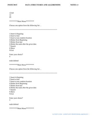 191ITC301T DATA STRUCTURES AND ALGORITHMS NOTES -I
K.P.REVATHI / ASSISTANT PROFESSOR,AI&DS,EEC |
12345
12
89
*********Main Menu*********
Choose one option from the following list ...
===============================================
1.Insert in begining
2.Insert at last
3.Insert at any random location
4.Delete from Beginning
5.Delete from last
6.Delete the node after the given data
7.Search
8.Show
9.Exit
Enter your choice?
4
node deleted
*********Main Menu*********
Choose one option from the following list ...
===============================================
1.Insert in begining
2.Insert at last
3.Insert at any random location
4.Delete from Beginning
5.Delete from last
6.Delete the node after the given data
7.Search
8.Show
9.Exit
Enter your choice?
5
node deleted
*********Main Menu*********
 